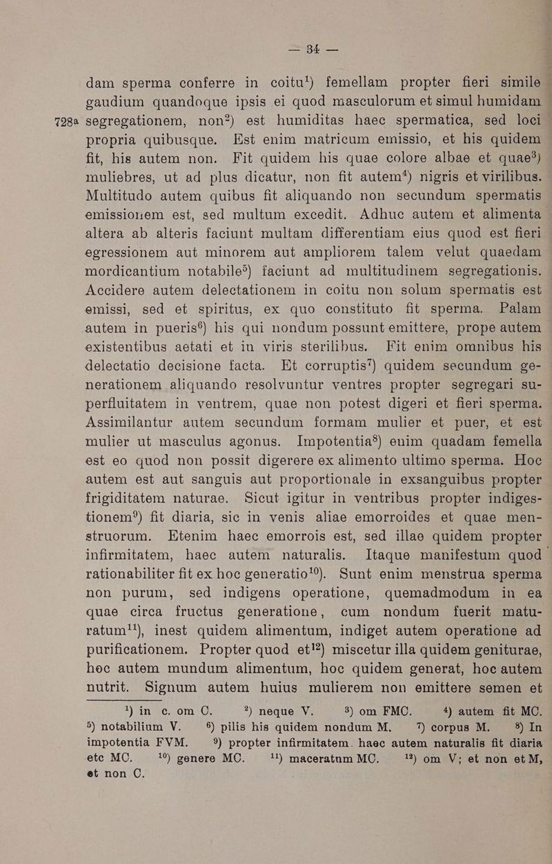 euni gaudium quandoque ipsis ei quod maseulorum et simul humidam propria quibusque. Est enim matrieum emissio, et his quidem fit, his autem non. Fit quidem his quae colore albae et quae?) muliebres, ut ad plus dicatur, non fit autem?) nigris et virilibus. Multitudo autem quibus fit aliquando non seeundum spermatis emissionem est, sed multum excedit. Adhuc autem et alimenta altera ab alteris faciunt multam differentiam eius quod est fieri egressionem aut minorem aut ampliorem talem velut quaedam mordieantium notabile?) faciunt ad multitudinem segregationis. Aceidere autem delectationem in coitu non solum spermatis est emissi, sed et spiritus, ex quo constituto fit sperma. Palam autem in pueris?) his qui nondum possunt emittere, prope autem existentibus aetati et iu viris sterilibus. Fit enim omnibus his delectatio decisione facta. Et corruptis? quidem secundum ge- nerationem aliquando resolvuntur veníres propter segregari su- perfluitatem in ventrem, quae non potest digeri et fieri sperma. Assimilantur autem secundum formam mulier et puer, et est mulier ut masculus agonus. Impotentia?) enim quadam femella est eo quod non possit digerere ex alimento ultimo sperma. Hoe autem est aut sanguis aut proportionale in exsanguibus propter frigiditàtem naturae. Sicut igitur in ventribus propter indiges- tionem?) fit diaria, sic in venis aliae emorroides et quae men- struorum. Etenim haec emorrois est, sed illae quidem propter infirmitatem, haec autem naturalis. Itaque manifestum quod rationabiliter fit ex hoc generatio!?. Sunt enim menstrua sperma non purum, sed indigens operatione, quemadmodum in ea quae circa fructus generatione, cum nondum fuerit matu- ratum!!, inest quidem alimentum, indiget autem operatione ad purifieationem. Propter quod et!?) miscetur illa quidem geniturae, heec autem mundum alimentum, hoc quidem generat, hoc autem nutrit. Signum autem huius mulierem non emittere semen et !an qoom 0. ?) neque V. 3) om FMC. 1) autem fit MC. 5) notabilium V. $) pilis his quidem nondum M. 7) corpus M. 5) In impotentia FVM. ?) propter infirmitatem. haec autem naturalis fit diaria etc MC. 10 genere MC. 11 maceratum MC. 1) om V; et non et M, et non C.