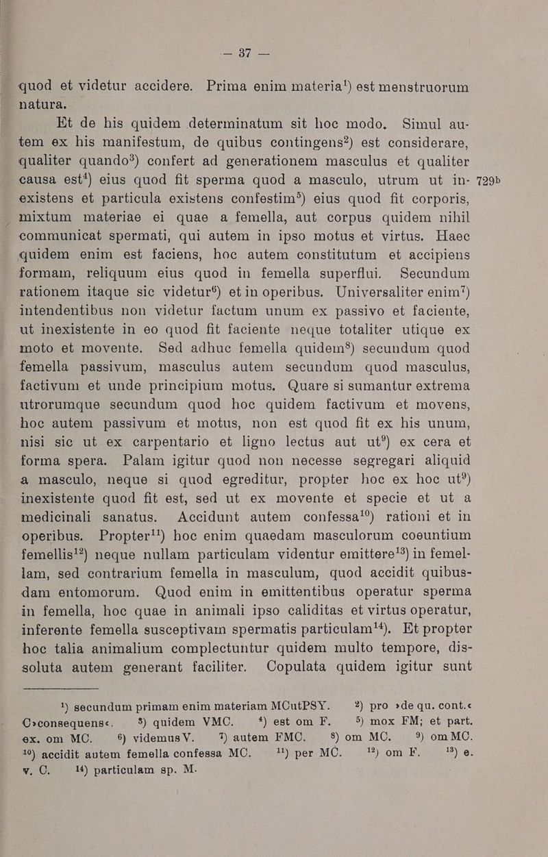 HTC quod et videtur accidere. Prima enim materia!) est menstruorum natura. Et de his quidem determinatum sit hoc modo. Simul au- tem ex his manifestum, de quibus contingens?) est considerare, qualiter quando?) confert ad generationem maseulus et qualiter existens et particula existens confestim?) eius quod fit corporis, mixtum materiae ei quae a femella, aut corpus quidem nihil communieat spermati, qui autem in ipso motus et virtus. liaec quidem enim est faciens, hoe autem constitutum et accipiens formam, reliquum eius quod in femella superflui. Secundum rationem itaque sie videtur$) etin operibus. Universaliter enim) intendentibus non videtur factum unum ex passivo et faciente, ut inexistente in eo quod fit faciente neque totaliter utique ex moto et movente. Sed adhue femella quidem?) secundum quod femella passivum, masculus autem secundum quod masculus, factivum et unde principium motus. Quare si sumantur extrema utrorumque secundum quod hoe quidem factivum et movens, hoc autem passivum et motus, non est quod fit ex his unum, nisi sic ut ex carpentario et ligno lectus aut ut?) ex cera et forma spera. Palam igitur quod non necesse segregari aliquid a masculo, neque si quod egreditur, propter hoc ex hoc ut?) inexistente quod fit est, sed ut ex movente et specie et ut a medicinali sanatus. Accidunt autem confessa!?) rationi et in operibus. Propter!) hoc enim quaedam maseulorum coeuntium femellis'?) neque nullam particulam videntur emittere!?) in femel- lam, sed contrarium femella in masculum, quod accidit quibus- dam entomorum. Quod enim in emittentibus operatur sperma in femella, hoc quae in animali ipso caliditas et virtus operatur, inferente femella susceptivam spermatis particulam'4^). Et propter hoe talia animalium complectuntur quidem multo tempore, dis- soluta autem generant faciliter. ^ Copulata quidem igitur sunt 1) secundum primam enim materiam MCutPSY. ?) pro »de qu. cont.« CO»consequens«. 5) quidem VMC. *) est om F. 5$) mox FM; et part. ex. om MC. 6) videmus V. 7) autem FMC. 8) om MC. 3) om MC. v, C. 14) particulam sp. M.