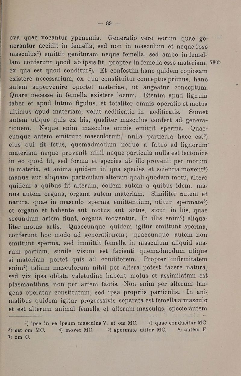 A ng et |. ova quae vocantur ypenemia. Generatio vero eorum quae ge- nerantur accidit in femella, sed non in masculum et neque ipse masculus!) emittit genituram neque femella, sed ambo in femel- lam conferunt quod ab ipsisfit, propter in femella esse materiam, 730b ex qua est quod conditur? Et confestim hane quidem copiosam existere necessarium, ex qua constituitur conceptus primus, hane autem supervenire oportet materiae, ut augeatur conceptum. . Quare necesse in femella existere locum. Etenim apud lignum - faber et apud lutum figulus, et totaliter omnis operatio et motus ultimus apud materiam, velut aedificatio in aedificatis. | Sumet autem utique quis ex his, qualiter masculus confert ad genera- tionem. Neque enim maseulus omuis emittit sperma. | Quae- cunque autem emittunt maseulorum, nulla particula haec est?) eius qui fit fetus, quemadmodum neque a fabro. ad lignorum materiam neque provenit nihil neque partieula nulla est tectonice in eo quod fit, sed forma et species ab illo provenit per motum in materia, et anima quidem in qua species et scientia movent^) manus aut aliquam particulam alteram quali quodam motu, altero quidem à quibus fit alterum, eodem autem a quibus idem, ma- nus autem organa, organa autem materiam. Similiter autem et natura, quae in masculo sperma emittentium, utitur spermate?) et organo et habente aut motus aut actus, sieut in his, quae seeundum artem fiunt, organa moventur. In illis enim) aliqua- liter motus artis. Quaecunque quidem igitur emittunt sperma, conferunt hoe modo ad generationem; quaecunque autem non emittunt sperma, sed immittit femella in masculum aliquid sua- rum partium, simile visum est facienti quemadmodum utique si materiam . portet quis ad conditorem. . Propter. infirmitatem enim) talium maseulorum nihil per altera potest facere natura, sed vix ipsa oblata valetudine habent motus et assimilatum est plasmantibus, non per artem factis. Non enim per alterum tan- gens operatur constitutum, sed ipsa propriüs partieulis. In ani- malibus quidem igitur progressivis separata est femella a masculo et est alterum animal femella et alterum mascülus, specie áutem !) ipse in se ipsum masculus V; et om MC. ?) quae conducitur MC. 3) est om MC. 4) movet MC. 5) gpermate utitur MC. $) autem F.
