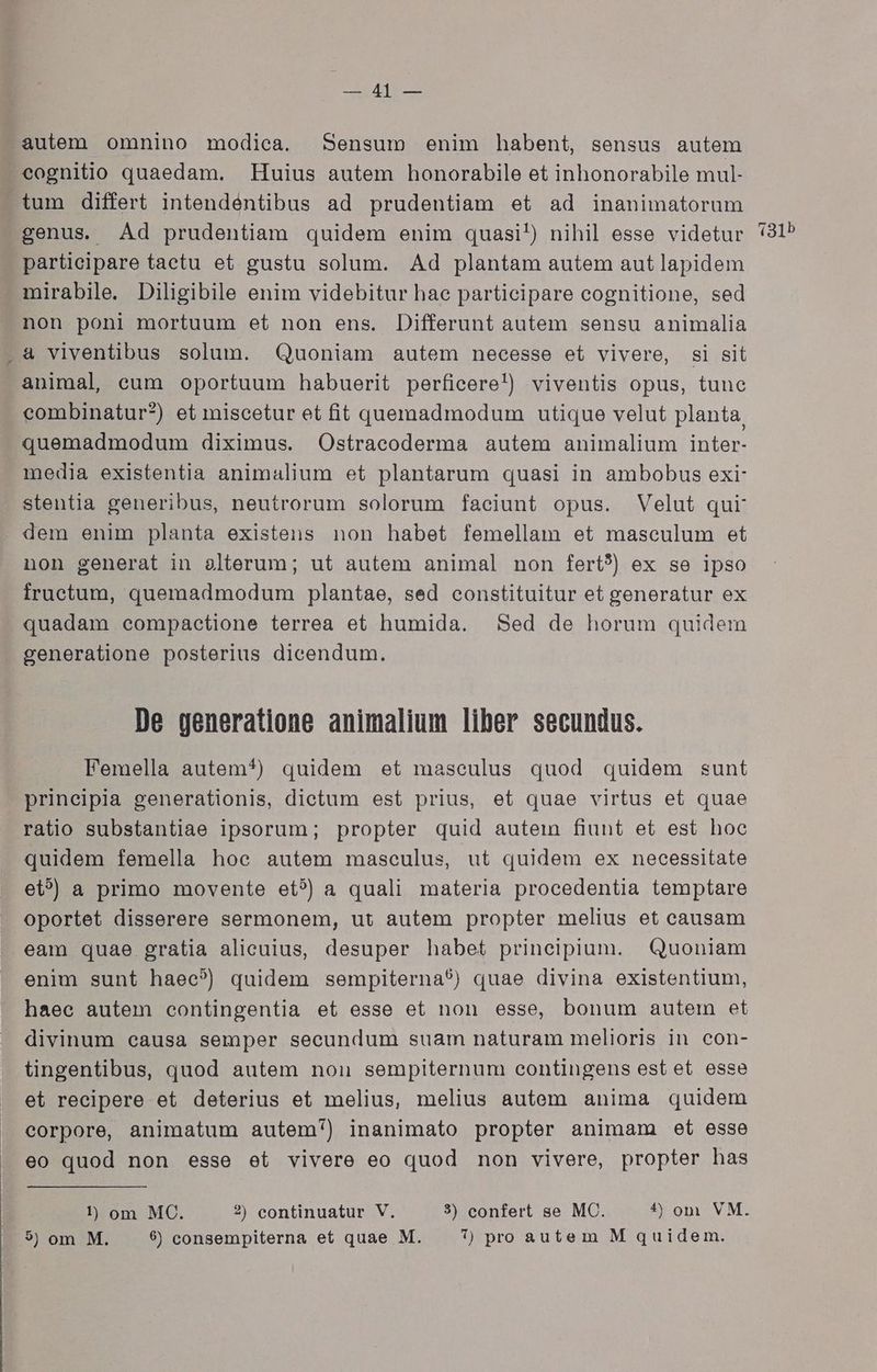 IET) autem omnino modica. Sensum enim habent, sensus autem eognitio quaedam. Huius autem honorabile et inhonorabile mul- tum differt intendéntibus ad prudentiam et ad inanimatorum genus. Ad prudentiam quidem enim quasi!) nihil esse videtur participare tactu et gustu solum. Ad plantam autem aut lapidem mirabile. Diligibile enim videbitur hac participare cognitione, sed non poni mortuum et non ens. Differunt autem sensu animalia & viventibus solum. Quoniam autem necesse et vivere, si sit animal, eum oportuum habuerit perficere!) viventis opus, tunc combinatur?) et miscetur et fit quemadmodum utique velut planta. quemadmodum diximus. Ostracoderma autem animalium inter- media existentia animalium et plantarum quasi in ambobus exi- stentia generibus, neutrorum solorum faciunt opus. Velut qur dem enim planta existens non habet femellam et masculum et non generat in alterum; ut autem animal non fert?) ex se ipso fructum, quemadmodum plantae, sed constituitur et generatur ex quadam eompactione terrea et humida. Sed de horum quidem generatione posterius dicendum. De generatione animalium liber secundus. Femella autem*^) quidem et masculus quod quidem sunt prineipia generationis, dictum est prius, et quae virtus et quae ratio substantiae ipsorum; propter quid autein fiunt et est hoc quidem femella hoc autem masculus, ut quidem ex necessitate et? a primo movente et?) a quali materia procedentia temptare oportet disserere sermonem, ut autem propter melius et causam eam quae gratia alicuius, desuper habet principium. Quoniam enim sunt haec?) quidem sempiterna?) quae divina existentium, haec autem contingentia et esse et non esse, bonum autem et divinum eausa semper secundum suam naturam melioris in con- tingentibus, quod autem nou sempiternum contingens est et esse et recipere et deterius et melius, melius autem anima quidem corpore, animatum autem) inanimato propter animam et esse eo quod non esse et vivere eo quod non vivere, propter has 9$) om M. $9 consempiterna et quae M. 7) pro autem M quidem. 131b