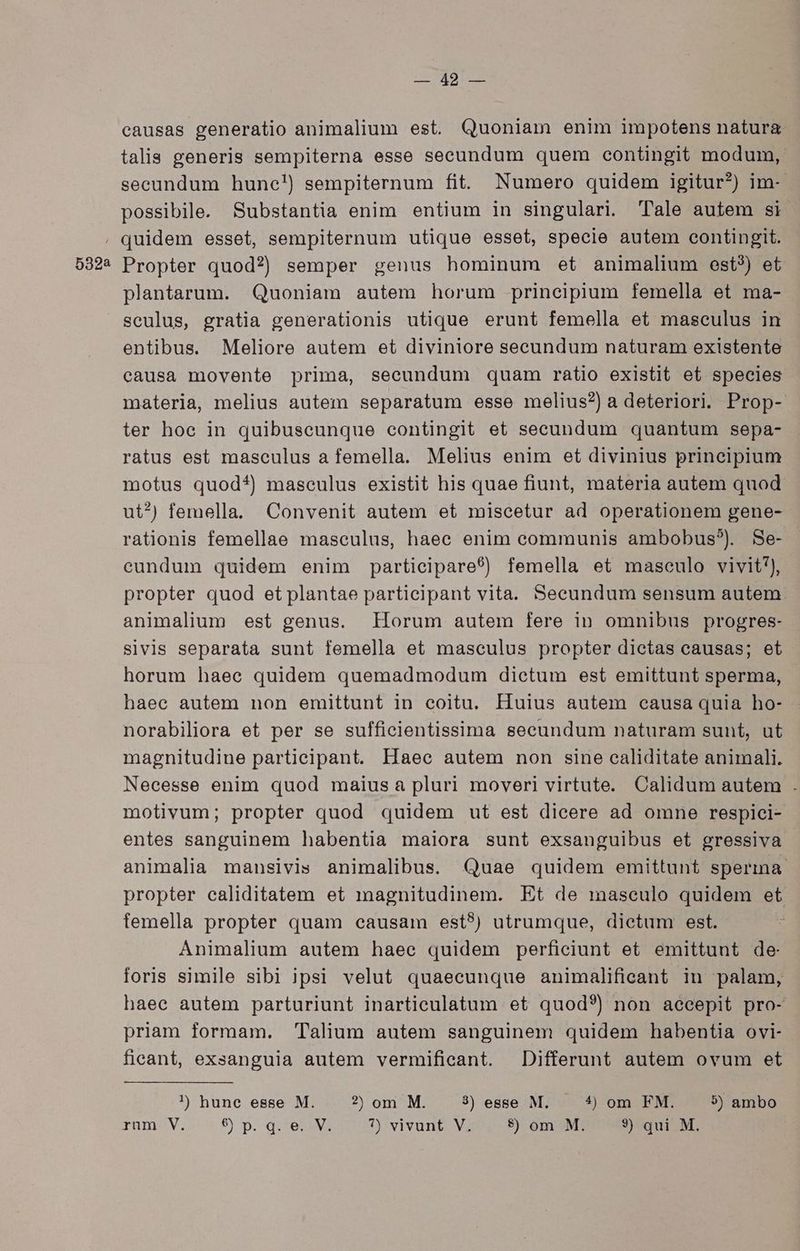 5322 L749r- causas generatio animalium est. Quoniam enim impotens naturg talis generis sempiterna esse secundum quem contingit modum, secundum hune!) sempiternum fit. Numero quidem igitur?) im-- possibile. Substantia enim entium in singulari. 'Tale autem si. quidem esset, sempiternum utique esset, specie autem contingit. Propter quod?) semper genus hominum et animalium est?) et plantarum. Quoniam autem horum principium femella et ma- sculus, gratia generationis utique erunt femella et masculus in entibus. Meliore autem et diviniore secundum naturam existente causa movente prima, secundum quam ratio existit et species materia, melius autem separatum esse melius?) a deteriori. Prop- ter hoe in quibuscunque contingit et seeundum quantum sepa- ratus est masculus a femella. Melius enim et divinius principium motus quod?) masculus existit his quae fiunt, materia autem quod ut^) femella. Convenit autem et miscetur ad operationem gene- rationis femellae masculus, haee enim communis ambobus?) Se- cundum quidem enim participare?) femella et masculo vivit), propter quod et plantae participant vita. Seeundum sensum autem animalium est genus. Horum autem fere in omnibus progres- sivis separata sunt femella et masculus propter dietas causas; et horum haec quidem quemadmodum dictum est emittunt sperma, haec autem non emittunt in coitu. Huius autem causa quia ho- norabiliora et per se sufficientissima secundum naturam sunt, ut magnitudine partieipant. Haee autem non sine caliditate animali. Necesse enim quod maius a pluri moveri virtute. Calidum autem . motivum; propter quod quidem ut est dicere ad omne respici- entes sanguinem habentia maiora sunt exsanguibus et gressiva animalia mansivis animalibus. Quae quidem emittunt sperma propter caliditatem et magnitudinem. Et de masculo quidem et femella propter quam causam est?) utrumque, dietum est. Animalium autem haee quidem perficiunt et emittunt de foris simile sibi ipsi velut quaecunque animalifieant in palam, haec autem parturiunt inarticulatum et quod?) non accepit pro- priam formam. Talium autem sanguinem quidem habentia ovi- fieant, exsanguia autem vermificant. Differunt autem ovum et !) hune esse M. ?) om M. 3) esse M. — 4 om FM. 9) ambo