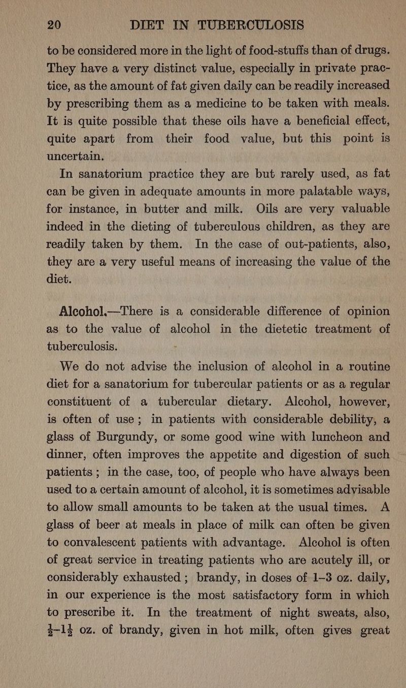 to be considered more in the light of food-stuffs than of drugs. They have a very distinct value, especially in private prac- tice, as the amount of fat given daily can be readily increased by prescribing them as a medicine to be taken with meals. It is quite possible that these oils have a beneficial effect, quite apart from their food value, but this point is uncertain. In sanatorium practice they are but rarely used, as fat can be given in adequate amounts in more palatable ways, for instance, in butter and milk. Oils are very valuable indeed in the dieting of tuberculous children, as they are readily taken by them. In the case of out-patients, also, they are a very useful means of increasing the value of the diet. Alcohol.—There is a considerable difference of opinion as to the value of alcohol in the dietetic treatment of tuberculosis. We do not advise the inclusion of alcohol in a routine diet for a sanatorium for tubercular patients or as a regular constituent of a tubercular dietary. Alcohol, however, is often of use; in patients with considerable debility, a glass of Burgundy, or some good wine with luncheon and dinner, often improves the appetite and digestion of such patients ; in the case, too, of people who have always been used to a certain amount of alcohol, it is sometimes advisable to allow small amounts to be taken at the usual times. A glass of beer at meals in place of milk can often be given to convalescent patients with advantage. Alcohol is often of great service in treating patients who are acutely ill, or considerably exhausted ; brandy, in doses of 1-3 oz. daily, in our experience is the most satisfactory form in which to prescribe it. In the treatment of night sweats, also, 4-1} oz. of brandy, given in hot milk, often gives great