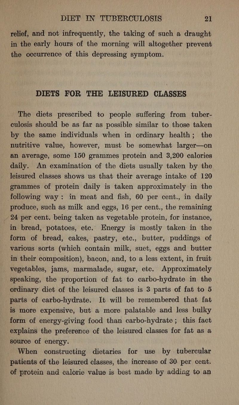relief, and not infrequently, the taking of such a draught in the early hours of the morning will altogether prevent the occurrence of this depressing symptom. DIETS FOR THE LEISURED CLASSES The diets prescribed to people suffering from tuber- culosis should be as far as possible similar to those taken by the same individuals when in ordinary health; the nutritive value, however, must be somewhat larger—on an average, some 150 grammes protein and 3,200 calories daily. An examination of the diets usually taken by the leisured classes shows us that their average intake of 120 grammes of protein daily is taken approximately in the following way: in meat and fish, 60 per cent., in daily produce, such as milk and eggs, 16 per cent., the remaining _ 24 per cent. being taken as vegetable protein, for instance, in bread, potatoes, etc. Energy is mostly taken in the form of bread, cakes, pastry, etc., butter, puddings of various sorts (which contain milk, suet, eggs and butter in their composition), bacon, and, to a less extent, in fruit vegetables, jams, marmalade, sugar, etc. Approximately speaking, the proportion of fat to carbo-hydrate in the ordinary diet of the leisured classes is 3 parts of fat to 5 parts of carbo-hydrate. It will be remembered that fat is more expensive, but a more palatable and less bulky form of energy-giving food than carbo-hydrate ; this fact explains the preference of the leisured classes for fat as a source of energy. When constructing dietaries for use by tubercular patients of the leisured classes, the increase of 30 per cent. of protein and calorie value is best made by adding to an
