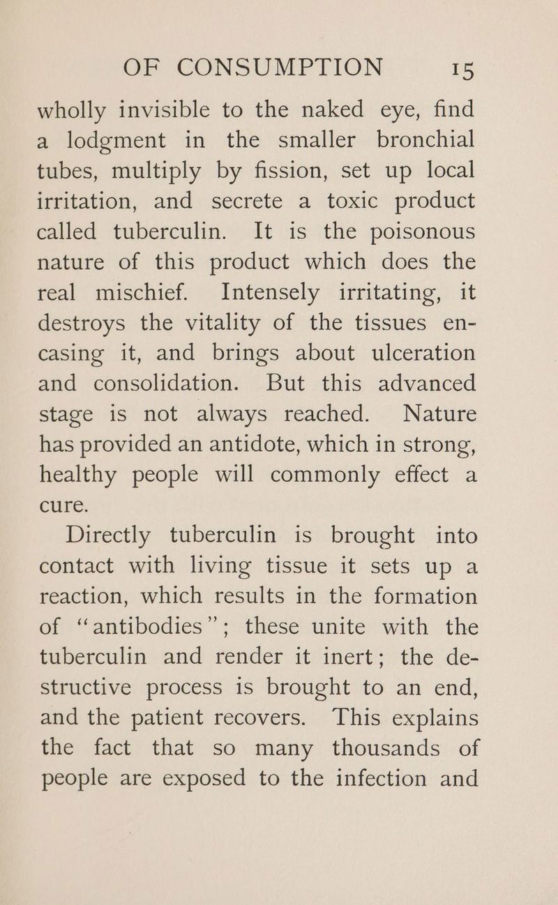 wholly invisible to the naked eye, find a lodgment in the smaller bronchial tubes, multiply by fission, set up local irritation, and secrete a toxic product called tuberculin. It is the poisonous nature of this product which does the real mischief. Intensely irritating, it destroys the vitality of the tissues en- casing it, and brings about ulceration and consolidation. But this advanced stage is not always reached. Nature has provided an antidote, which in strong, healthy people will commonly effect a cure. Directly tuberculin is brought into contact with living tissue it sets up a reaction, which results in the formation of “antibodies”; these unite with the tuberculin and render it inert; the de- structive process is brought to an end, and the patient recovers. ‘This explains the fact that so many thousands of people are exposed to the infection and