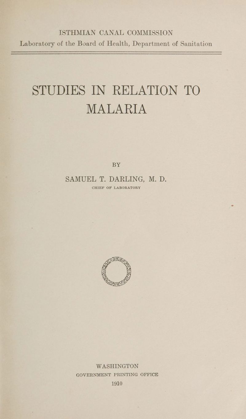 ISTHMIAN CANAL COMMISSION Laboratory of the Board of Health, Department of Sanitation STUDIES IN RELATION TO MALARIA BY SAMUEL T. DARLING, M. D. CHIEF OF LABORATORY WASHINGTON GOVERNMENT PRINTING OFFICE 1910
