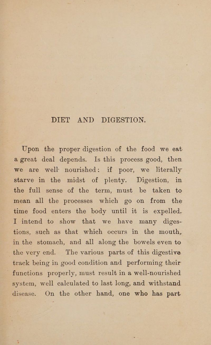 DIET AND DIGESTION. Upon the proper digestion of the food we eat a great deal depends. Is this process good, then. we are well nourished: if poor, we literally starve in the midst of plenty. Digestion, in the full sense of the term, must be taken to mean all the processes which go on from the time food enters the body until it is expelled. I intend to show that we have many diges- tions, such as that which occurs in the mouth, in the stomach, and all along the bowels even to track being in good condition and performing their functions properly, must result in a well-nourished. system, well calculated to last long, and withstand. disease. On the other hand, one who has part.