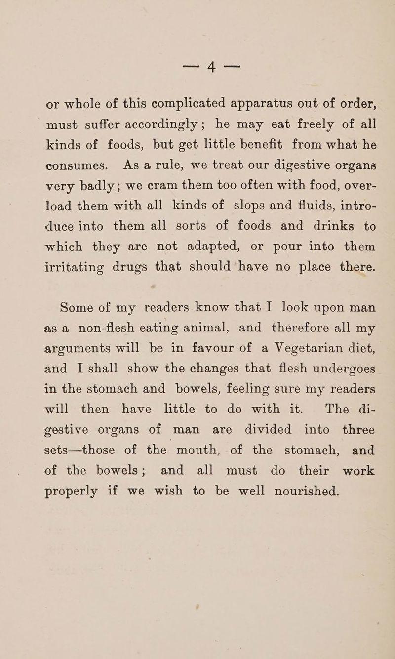 —4— or whole of this complicated apparatus out of order, must suffer accordingly; he may eat freely of all kinds of foods, but get little benefit from what he consumes. As arule, we treat our digestive organs very badly; we cram them too often with food, over- load them with all kinds of slops and fluids, intro- duce into them all sorts of foods and drinks to which they are not adapted, or pour into them irritating drugs that should have no place there. Some of my readers know that I look upon man as a non-flesh eating animal, and therefore all my arguments will be in favour of a Vegetarian diet, and I shall show the changes that flesh undergoes in the stomach and bowels, feeling sure my readers will then have little to do with it. The di- gestive organs of man are divided into three sets—those of the mouth, of the stomach, and of the bowels; and all must do their work properly if we wish to be well nourished.