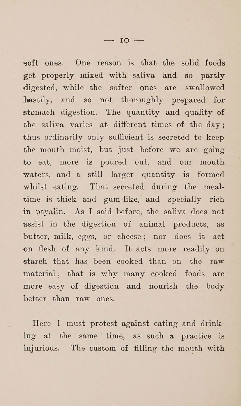 soft ones. One reason is that the solid foods get properly mixed with saliva and so partly digested, while the softer ones are swallowed hastily, and so not thoroughly prepared for stomach digestion. The quantity and quality of the saliva varies at different times of the day; thus ordinarily only sufficient is secreted to keep the mouth moist, but just before we are going to eat, more is poured out, and our mouth waters, and a still larger quantity is formed whilst eating. That secreted during the meal- time is thick and gum-lke, and specially rich in ptyalin. As I said before, the saliva does not assist in the digestion of animal products, as butter, milk, eggs, or cheese; nor does it act on flesh of any kind. It acts more readily on starch that has been cooked than on the raw material; that is why many cooked foods are more easy of digestion and nourish the body better than raw ones. Here I must protest against eating and drink- ing at the same time, as such a practice is injurious. The custom of filling the mouth with