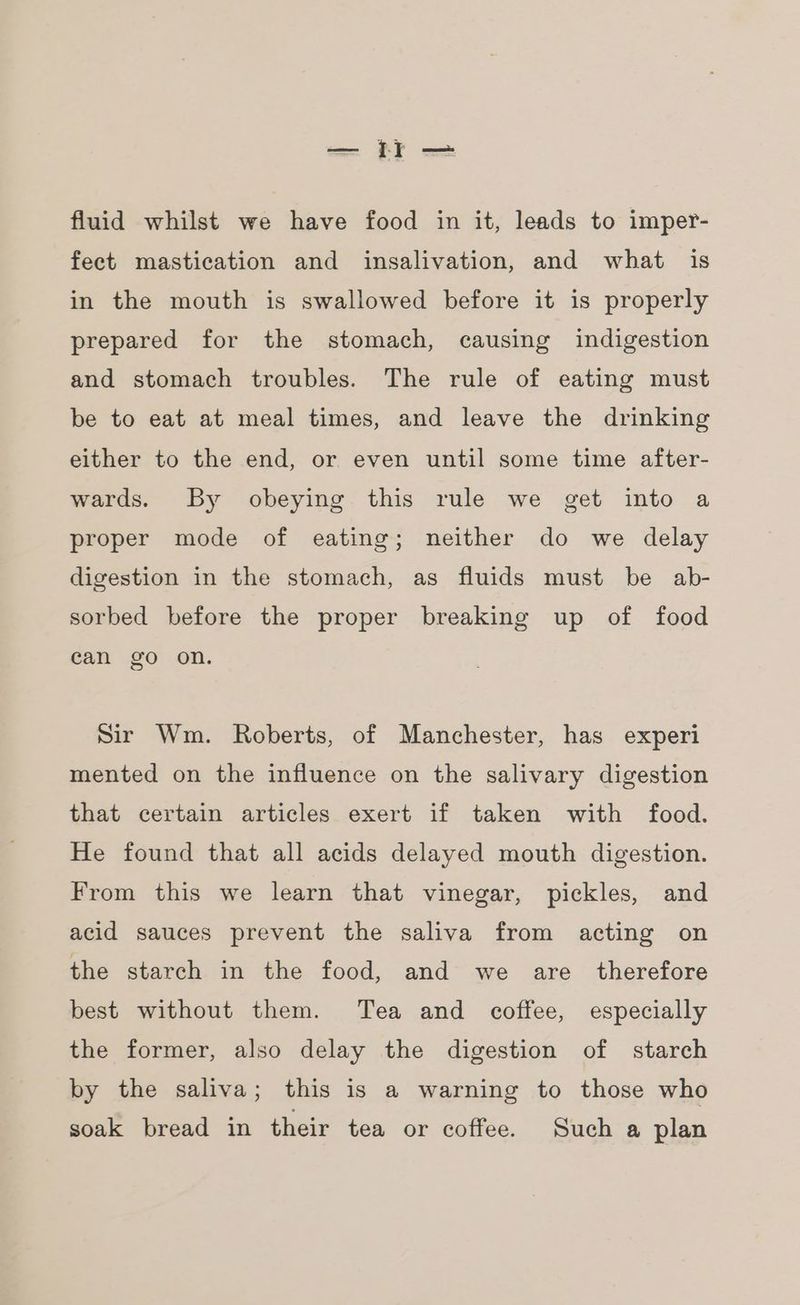 fluid whilst we have food in it, leads to imper- fect mastication and insalivation, and what is in the mouth is swallowed before it is properly prepared for the stomach, causing indigestion and stomach troubles. The rule of eating must be to eat at meal times, and leave the drinking either to the end, or even until some time after- wards. By obeying this rule we get into a proper mode of eating; neither do we delay digestion in the stomach, as fluids must be ab- sorbed before the proper breaking up of food can go on. Sir Wm. Roberts, of Manchester, has experi mented on the influence on the salivary digestion that certain articles exert if taken with food. He found that all acids delayed mouth digestion. From this we learn that vinegar, pickles, and acid sauces prevent the saliva from acting on the starch in the food, and we are therefore best without them. Tea and coffee, especially the former, also delay the digestion of starch by the saliva; this is a warning to those who soak bread in their tea or coffee. Such a plan