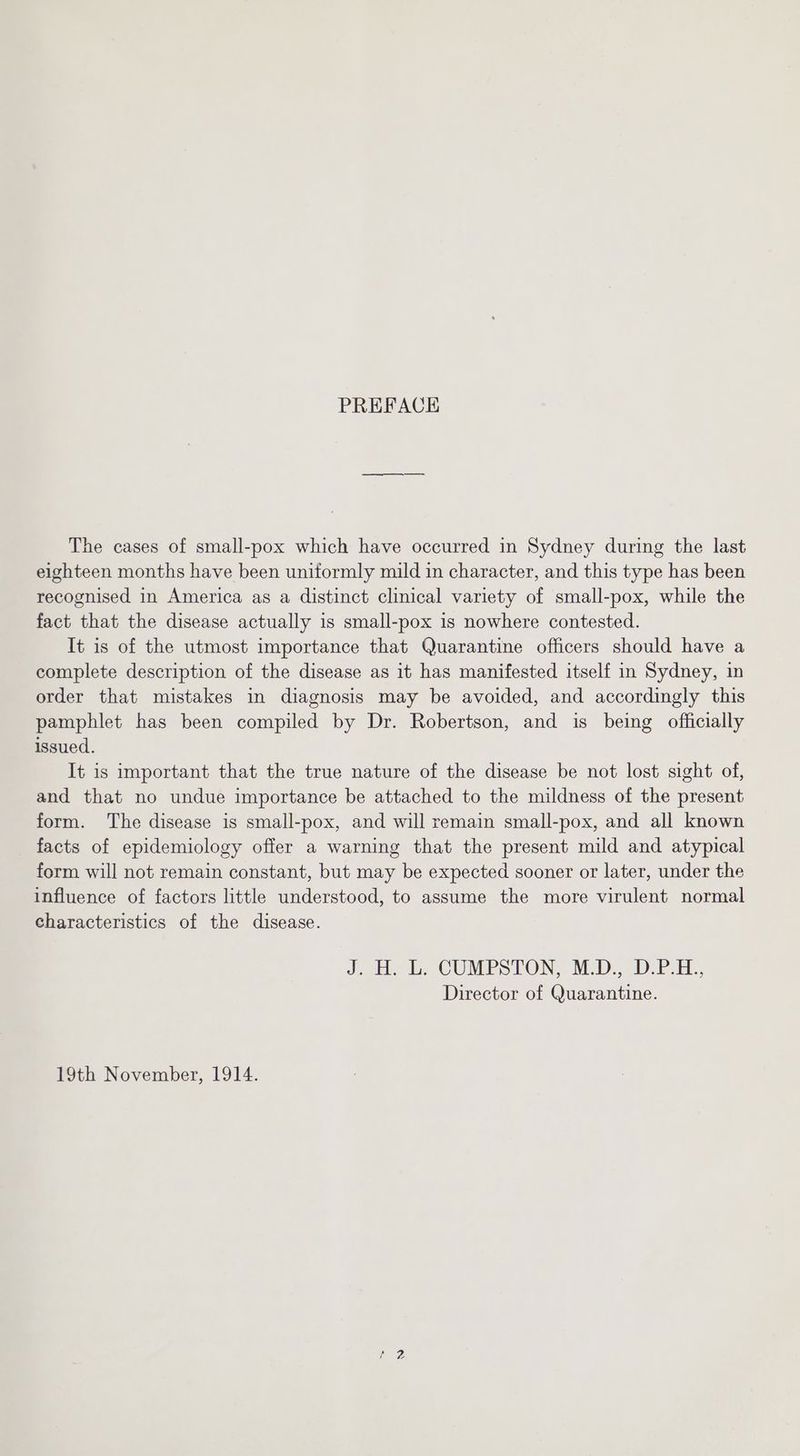 PREFACE The cases of small-pox which have occurred in Sydney during the last eighteen months have been uniformly mild in character, and this type has been recognised in America as a distinct clinical variety of small-pox, while the fact that the disease actually is small-pox is nowhere contested. It is of the utmost importance that Quarantine officers should have a complete description of the disease as it has manifested itself in Sydney, in order that mistakes in diagnosis may be avoided, and accordingly this pamphlet has been compiled by Dr. Robertson, and is being officially issued. It is important that the true nature of the disease be not lost sight of, and that no undue importance be attached to the mildness of the present form. The disease is small-pox, and will remain small-pox, and all known facts of epidemiology offer a warning that the present mild and atypical form will not remain constant, but may be expected sooner or later, under the influence of factors little understood, to assume the more virulent normal characteristics of the disease. J bee b. CUMPSTON, MED... DP :i., Director of Quarantine. 19th November, 1914.
