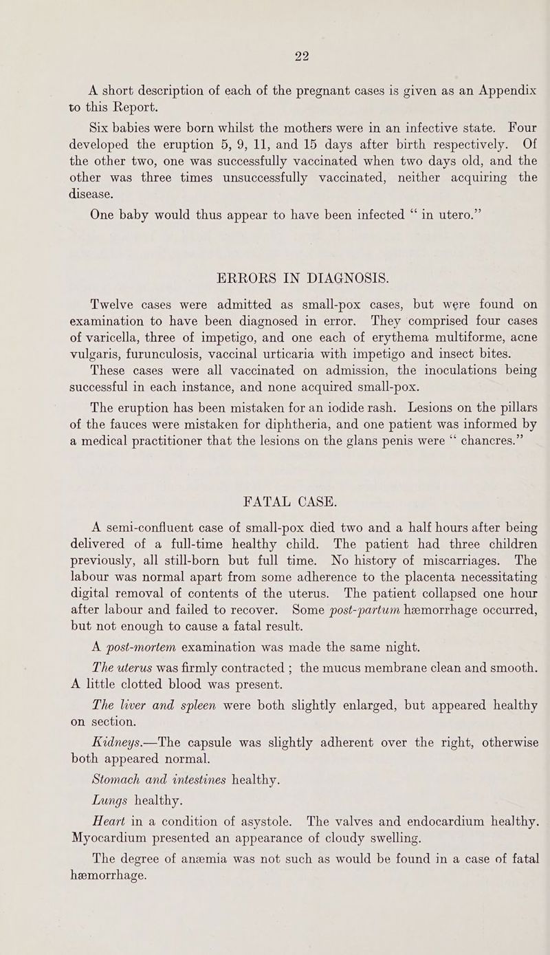 A short description of each of the pregnant cases is given as an Appendix to this Report. Six babies were born whilst the mothers were in an infective state. Four developed the eruption 5, 9, 11, and 15 days after birth respectively. Of the other two, one was successfully vaccinated when two days old, and the other was three times unsuccessfully vaccinated, neither acquiring the disease. One baby would thus appear to have been infected “in utero.” ERRORS IN DIAGNOSIS. Twelve cases were admitted as small-pox cases, but were found on examination to have been diagnosed in error. They comprised four cases of varicella, three of impetigo, and one each of erythema multiforme, acne vulgaris, furunculosis, vaccinal urticaria with impetigo and insect bites. These cases were all vaccinated on admission, the inoculations being successful in each instance, and none acquired small-pox. The eruption has been mistaken for an iodide rash. Lesions on the pillars of the fauces were mistaken for diphtheria, and one patient was informed by a medical practitioner that the lesions on the glans penis were “ chancres.” FATAL CASE. A semi-confluent case of small-pox died two and a half hours after being delivered of a full-time healthy child. The patient had three children previously, all still-born but full time. No history of miscarriages. The labour was normal apart from some adherence to the placenta necessitating digital removal of contents of the uterus. The patient collapsed one hour after labour and failed to recover. Some post-partum hemorrhage occurred, but not enough to cause a fatal result. A post-mortem examination was made the same night. The uterus was firmly contracted ; the mucus membrane clean and smooth. A little clotted blood was present. The liver and spleen were both slightly enlarged, but appeared healthy on section. Kidneys.—The capsule was slightly adherent over the right, otherwise both appeared normal. Stomach and intestines healthy. Lungs healthy. Heart in a condition of asystole. The valves and endocardium healthy. Myocardium presented an appearance of cloudy swelling. The degree of anaemia was not such as would be found in a case of fatal hemorrhage.