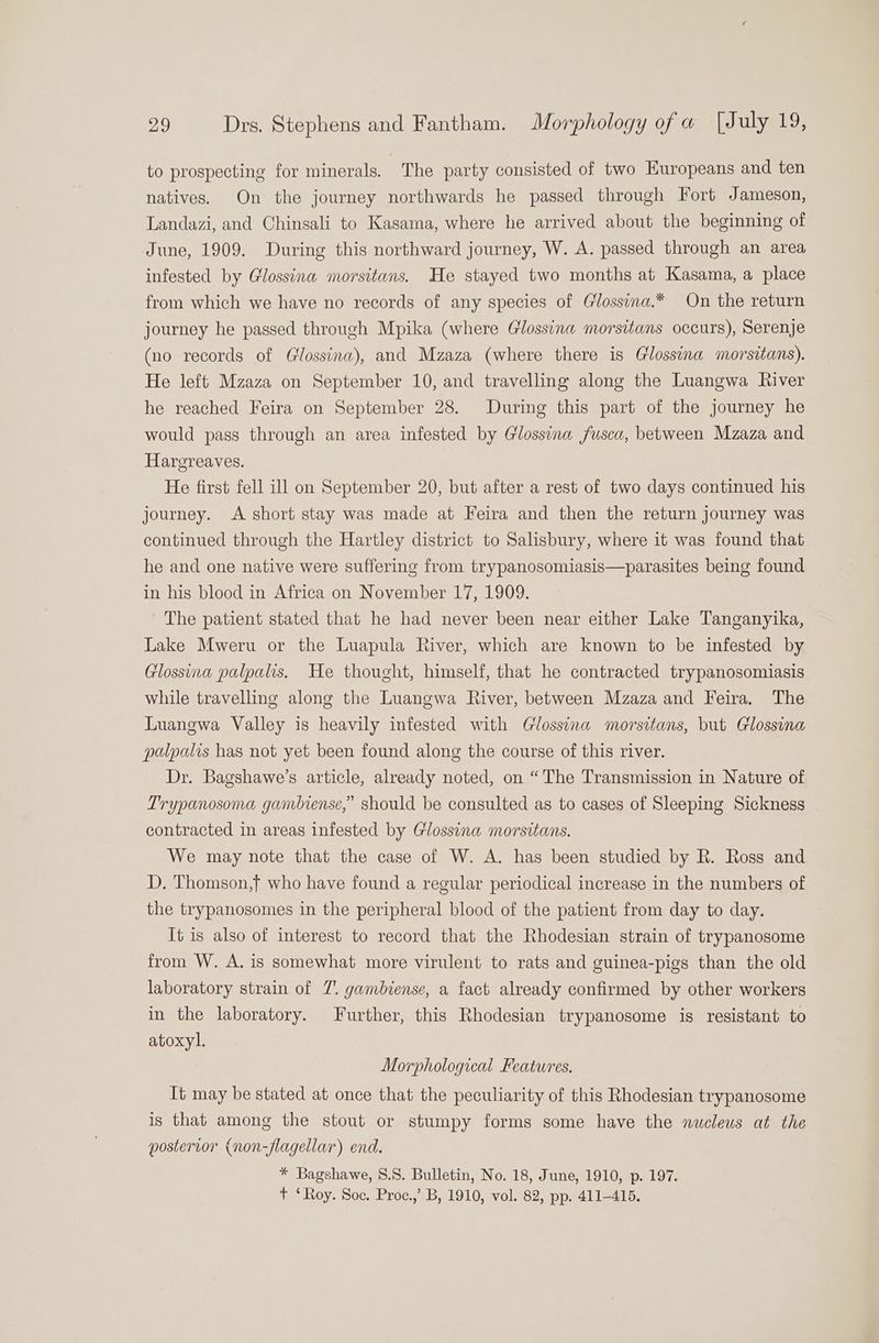 to prospecting for minerals. The party consisted of two Europeans and ten natives. On the journey northwards he passed through Fort Jameson, Landazi, and Chinsali to Kasama, where he arrived about the beginning of June, 1909. During this northward journey, W. A. passed through an area infested by Glossina morsitans. He stayed two months at Kasama, a place from which we have no records of any species of Glossina.* On the return journey he passed through Mpika (where Glossina morsitans occurs), Serenje (no records of Glossina), and Mzaza (where there is Glossina morsitans). He left Mzaza on September 10, and travelling along the Luangwa River he reached Feira on September 28. During this part of the journey he would pass through an area infested by Glossina fusca, between Mzaza and Hargreaves. He first fell ill on September 20, but after a rest of two days continued his journey. A short stay was made at Feira and then the return journey was continued through the Hartley district to Salisbury, where it was found that he and one native were suffering from trypanosomiasis—parasites being found in his blood in Africa on November 17, 1909. The patient stated that he had never been near either Lake Tanganyika, Lake Mweru or the Luapula River, which are known to be infested by Glossina palpalis, He thought, himself, that he contracted trypanosomiasis while travelling along the Luangwa River, between Mzaza and Feira. The Luangwa Valley is heavily infested with Glossina morsitans, but Glossina palpalis has not yet been found along the course of this river. Dr. Bagshawe’s article, already noted, on “The Transmission in Nature of Trypanosoma gambiense,” should be consulted as to cases of Sleeping Sickness contracted in areas infested by Glossina morsitans. We may note that the case of W. A. has been studied by R. Ross and D. Thomson,f who have found a regular periodical increase in the numbers of the trypanosomes in the peripheral blood of the patient from day to day. It is also of interest to record that the Rhodesian strain of trypanosome from W. A. is somewhat more virulent to rats and guinea-pigs than the old laboratory strain of 7. gambiense, a fact already confirmed by other workers in the laboratory. Further, this Rhodesian trypanosome is resistant to atoxyl. Morphological Features. It may be stated at once that the peculiarity of this Rhodesian trypanosome is that among the stout or stumpy forms some have the nucleus at the posterior (non-flagellar) end. * Bagshawe, 8.S. Bulletin, No. 18, June, 1910, p. 197. t ‘Roy. Soc. Proc.,’ B, 1910, vol. 82, pp. 411-415.