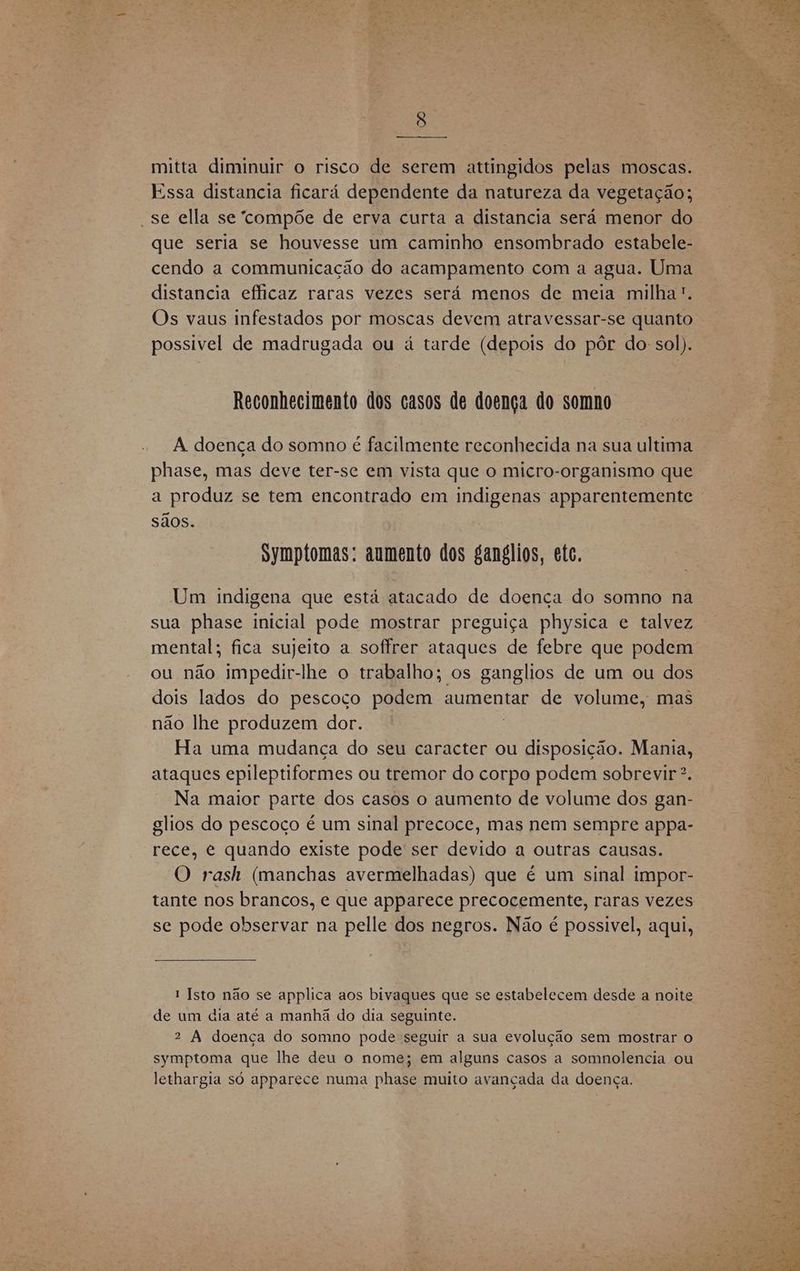 mitta diminuir o risco de serem attingidos pelas moscas. Essa distancia ficará dependente da natureza da vegetação; “se ella se “compõe de erva curta a distancia sera menor do que seria se houvesse um caminho ensombrado estabele- cendo a communicação do acampamento com a agua. Uma distancia efficaz raras vezes será menos de meia milha”. Os vaus infestados por moscas devem atravessar-se quanto possivel de madrugada ou a tarde (depois do pôr do: sol). Reconhecimento dos casos de doença do somno A doença do somno é facilmente reconhecida na sua ultima phase, mas deve ter-se em vista que o micro-organismo que a produz se tem encontrado em indigenas apparentemente sãos. Symptomas: aumento dos ganglios, etc. Um indigena que está atacado de doenca do somno na sua phase inicial pode mostrar preguiça physica e talvez mental; fica sujeito a soffrer ataques de febre que podem ou não impedir-lhe o trabalho; os ganglios de um ou dos dois lados do pescoço podem aumentar de volume, mas não lhe produzem dor. Ha uma mudança do seu caracter ou BRR Mania, ataques epileptiformes ou tremor do corpo podem sobrevir >. Na maior parte dos casos o aumento de volume dos gan- glios do pescoço é um sinal precoce, mas nem sempre appa- rece, e quando existe pode ser devido a outras causas. O rash (manchas avermelhadas) que é um sinal impor- tante nos brancos, e que apparece precocemente, raras vezes se pode observar na pelle dos negros. Não é possivel, aqui, 1 Isto não se applica aos bivaques que se estabelecem desde a noite de um dia até a manhã do dia seguinte. 2 À doença do somno pode seguir a sua evolução sem mostrar o symptoma que lhe deu o nome; em alguns casos a somnolencia ou lethargia só apparece numa phase muito avançada da doença.