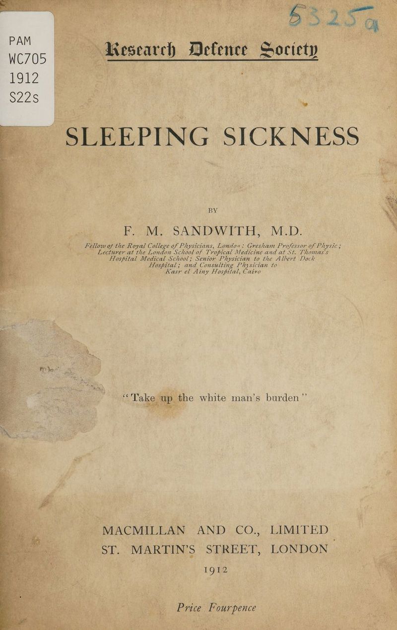 Be 5 a. ; a Oe ey ~- oy ) 3 4 ma | Ad ln Sad Oh KMesearch Mefence Society ma SLEEPING SICKNESS 3 F. M. SANDWITH, M.D. Fellow of the Royal College of Physicians, London: Gresham Professor of Physic ; 1 . Lecturer at the London School of Tropical Medicine and at St. Thomas's ‘ Hospital Medical School; Senior Physician to the Albert Dock Hlospital; and Consulting Physician to Kasr el Ainy Hospital, Cairo 5) “Take up the white man’s burden’ .. MACMILLAN AND CO., LIMITED a ST. MARTIN’S STREET, LONDON Ee . 1912 Price Fourpence