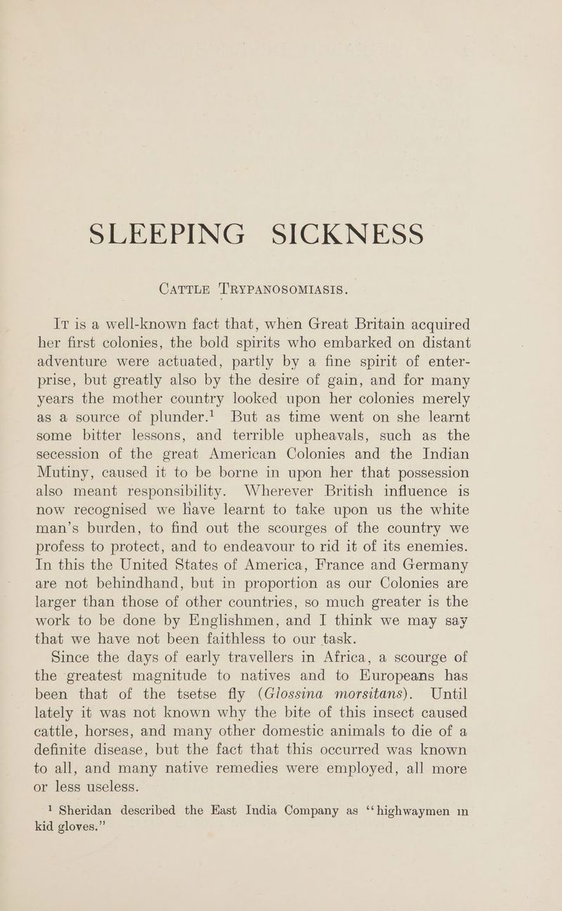 CATTLE TRYPANOSOMIASIS. Ir is a well-known fact that, when Great Britain acquired her first colonies, the bold spirits who embarked on distant adventure were actuated, partly by a fine spirit of enter- prise, but greatly also by the desire of gain, and for many years the mother country looked upon her colonies merely as a source of plunder.’ But as time went on she learnt some bitter lessons, and terrible upheavals, such as the secession of the great American Colonies and the Indian Mutiny, caused it to be borne in upon her that possession also meant responsibility. Wherever British influence is now recognised we have learnt to take upon us the white man’s burden, to find out the scourges of the country we profess to protect, and to endeavour to rid it of its enemies. In this the United States of America, France and Germany are not behindhand, but in proportion as our Colonies are larger than those of other countries, so much greater is the work to be done by Englishmen, and I think we may say that we have not been faithless to our task. Since the days of early travellers in Africa, a scourge of the greatest magnitude to natives and to Huropeans has been that of the tsetse fly (Glossina morsitans). Until lately it was not known why the bite of this insect caused cattle, horses, and many other domestic animals to die of a definite disease, but the fact that this occurred was known to all, and many native remedies were employed, all more or less useless. 1 Sheridan described the Hast India Company as ‘“‘highwaymen in kid gloves.”