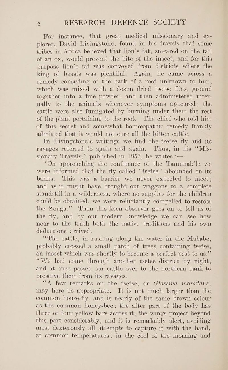 For instance, that great medical missionary and ex- plorer, David Livingstone, found in his travels that some tribes in Africa believed that lion’s fat, smeared on the tail of an ox, would prevent the bite of the insect, and for this purpose lion’s fat was conveyed from districts where the king of beasts was plentiful. Again, he came across a remedy consisting of the bark of a root unknown to him, which was mixed with a dozen dried tsetse flies, ground together into a fine powder, and then administered inter- nally to the animals whenever symptoms appeared; the cattle were also fumigated by burning under them the rest of the plant pertaining to the root. The chief who told him of this secret and somewhat homceopathic remedy frankly admitted that it would not cure all the bitten cattle. In Livingstone’s writings we find the tsetse fly and its ravages referred to again and again. Thus, in his “Mis- sionary Travels,” published in 1857, he writes :— “On approaching the confluence of the Tamunak’le we were informed that the fly called ‘ tsetse’ abounded on its banks. This was a barrier we never expected to meet; and as it might have brought our waggons to a complete standstill in a wilderness, where no supplies for the children could be obtained, we were reluctantly compelled to recross the Zouga.”’ Then this keen observer goes on to tell us of the fly, and by our modern knowledge we can see how near to the truth both the native traditions and his own deductions arrived. “The cattle, in rushing along the water in the Mababe, probably crossed a small patch of trees containing tsetse, an insect which was shortly to become a perfect pest to us.” ‘We had come through another tsetse district by night, and at once passed our cattle over to the northern bank to preserve them from its ravages. “A few remarks on the tsetse, or Glossina morsitans, may here be appropriate. It is not much larger than the common house-fly, and is nearly of the same brown colour as the common honey-bee; the after part of the body has three or four yellow bars across it, the wings project beyond this part considerably, and it is remarkably alert, avoiding most dexterously all attempts to capture it with the hand, at common temperatures ; in the cool of the morning and