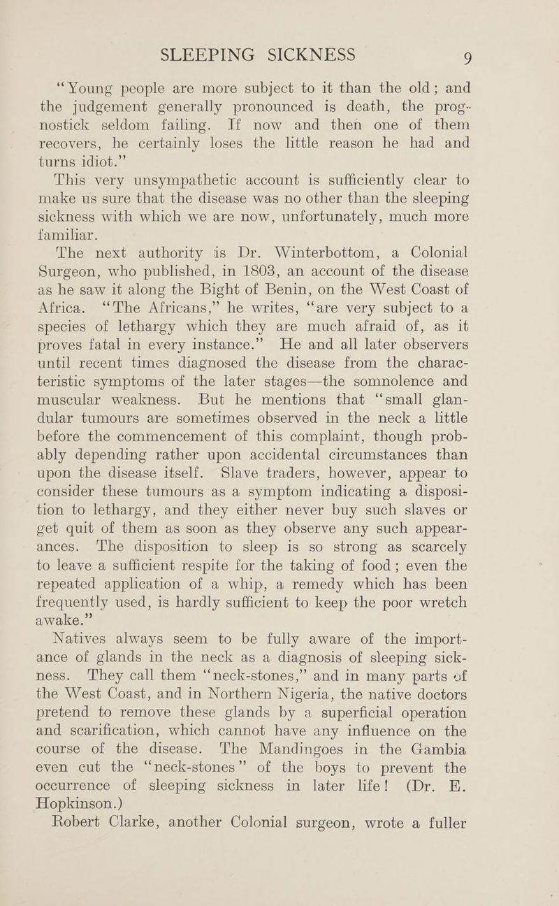 “Young people are more subject to it than the old; and the judgement generally pronounced is death, the prog- nostick seldom failing. If now and then one of them recovers, he certainly loses the little reason he had and turns idiot.” This very unsympathetic account is sufficiently clear to make us sure that the disease was no other than the sleeping sickness with which we are now, unfortunately, much more familar. The next authority is Dr. Winterbottom, a Colonial Surgeon, who published, in 1803, an account of the disease as he saw it along the Bight of Benin, on the West Coast of Africa. “The Africans,’ he writes, “are very subject to a species of lethargy which they are much afraid of, as it proves fatal in every instance.” He and all later observers until recent times diagnosed the disease from the charac- teristic symptoms of the later stages—the somnolence and muscular weakness. But he mentions that “small glan- dular tumours are sometimes observed in the neck a little before the commencement of this complaint, though prob- ably depending rather upon accidental circumstances than upon the disease itself. Slave traders, however, appear to consider these tumours as a symptom indicating a disposi- tion to lethargy, and they either never buy such slaves or get quit of them as soon as they observe any such appear- ances. The disposition to sleep is so strong as scarcely to leave a sufficient respite for the taking of food; even the repeated application of a whip, a remedy which has been frequently used, is hardly sufficient to keep the poor wretch awake.” Natives always seem to be fully aware of the import- ance of glands in the neck as a diagnosis of sleeping sick- ness. They call them “neck-stones,”’ and in many parts of the West Coast, and in Northern Nigeria, the native doctors pretend to remove these glands by a superficial operation and scarification, which cannot have any influence on the course of the disease. The Mandingoes in the Gambia even cut the “neck-stones” of the boys to prevent the occurrence of sleeping sickness in later life! (Dr. E. Hopkinson.) Robert Clarke, another Colonial surgeon, wrote a fuller