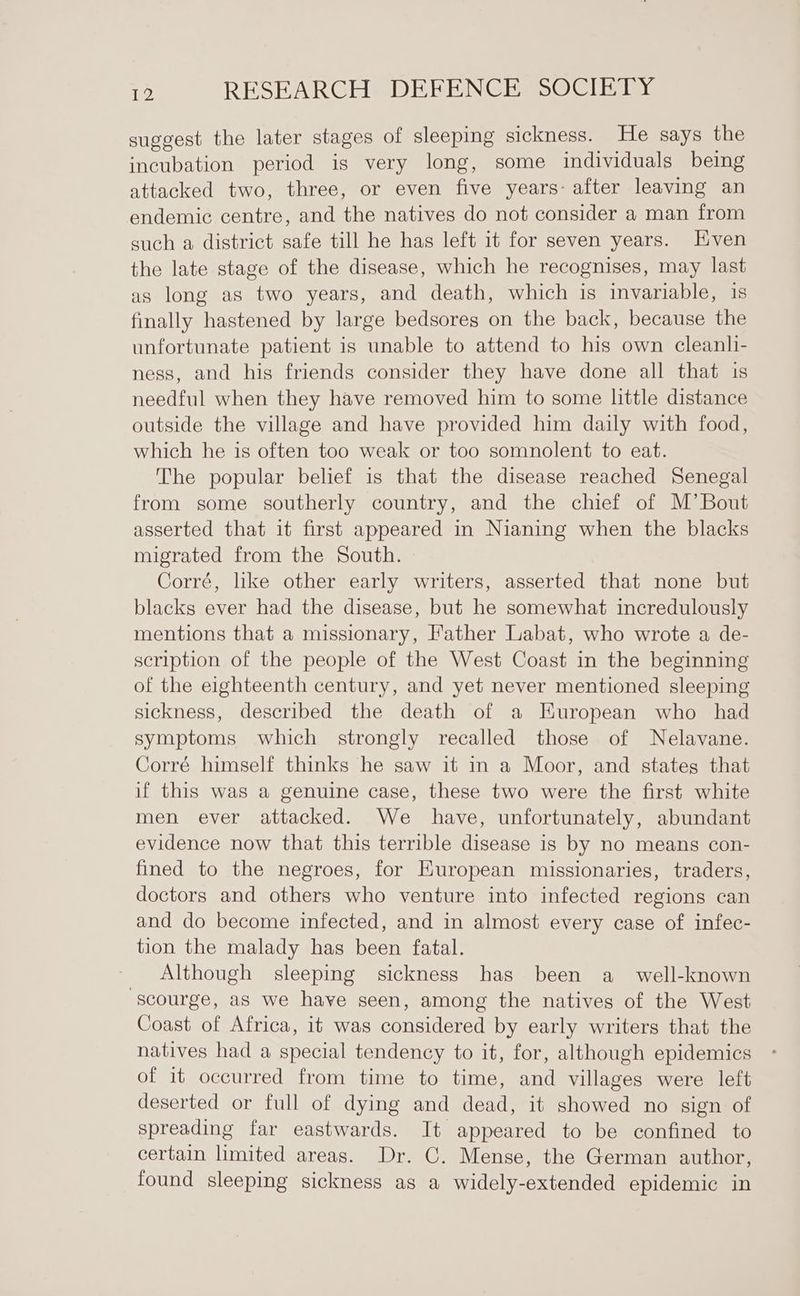 suggest the later stages of sleeping sickness. He says the incubation period is very long, some individuals being attacked two, three, or even five years- after leaving an endemic centre, and the natives do not consider a man from such a district safe till he has left it for seven years. Hven the late stage of the disease, which he recognises, may last as long as two years, and death, which is invariable, is finally hastened by large bedsores on the back, because the unfortunate patient is unable to attend to his own cleanli- ness, and his friends consider they have done all that 1s needful when they have removed him to some little distance outside the village and have provided him daily with food, which he is often too weak or too somnolent to eat. The popular belief is that the disease reached Senegal from some southerly country, and the chief of M’ Bout asserted that it first appeared in Nianing when the blacks migrated from the South. Corré, lke other early writers, asserted that none but blacks ever had the disease, but he somewhat incredulously mentions that a missionary, Father Labat, who wrote a de- scription of the people of the West Coast in the beginning of the eighteenth century, and yet never mentioned sleeping sickness, described the death of a Kuropean who had symptoms which strongly recalled those of Nelavane. Corré himself thinks he saw it in a Moor, and states that if this was a genuine case, these two were the first white men ever attacked. We have, unfortunately, abundant evidence now that this terrible disease is by no means con- fined to the negroes, for European missionaries, traders, doctors and others who venture into infected regions can and do become infected, and in almost every case of infec- tion the malady has been fatal. Although sleeping sickness has been a_ well-known scourge, as we have seen, among the natives of the West Coast of Africa, it was considered by early writers that the natives had a special tendency to it, for, although epidemics of it occurred from time to time, and villages were left deserted or full of dying and dead, it showed no sign of spreading far eastwards. It appeared to be confined to certain limited areas. Dr. C. Mense, the German author, found sleeping sickness as a widely-extended epidemic in