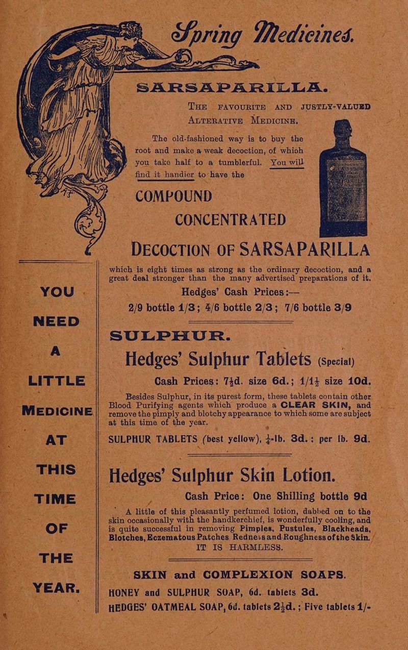 Ten nce AND. ‘SUSTLY- “VALUED | Avrerarive Meproma, Oe eS ‘The eld. faghlonsd way is ne buy Ge ‘e - root and make a weak decoction, of. whioh ay a ‘you. take half to a tumblerful. You wil Ss find tt. hhandier to: have the eG. & Si COMPOUND ey, CONCENTRATED de pe which ls elght times as strong. aS the ordinary: decoction, and a Sita eee : ‘Hedges’ Cash. Prices :— se ay ro 3/9 bottle 4/3; a6 bottle 2/3 ; 16 bottle 23/9 cede, Sulphur Tablets (Special) oe » Besides Sulphur, in its purest form, these tablets contain other. Blood. Purifying agents which produce a CLEAR SKIN, and _ remove the pimply and blotchy dpa to. which s some are ote at this time, of the year. ash SULPHUR 1 TABLETS he! yellow), bib. 3d.: per tb. 9a < hae of this “Hleguantly ie nosed detion Saahbed on fo ti tle egesctnl with the panghees is nite iad cooling, and < HONEY At “SULPHUR | ‘SOAP, 64. tablets Bd.