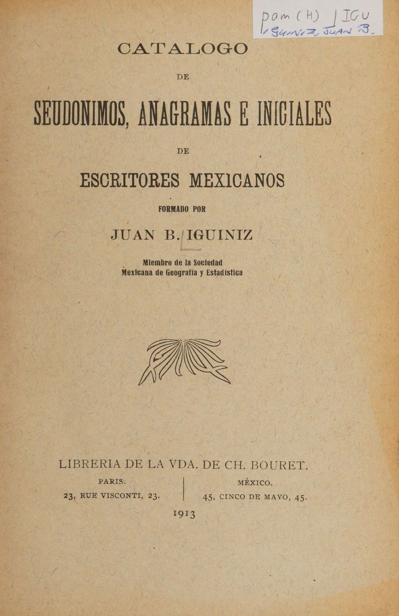 CATALOGO DE SEUDONINOS, ANACRANAS E INICIALES DE ESCRITORES MEXICANOS FORMADO POR JUAN B./IGUINIZ ' ¿ Miembro de la Sociedad Mexicana de Geografía y Estadística LIBRERIA DE LA VDA. DE-.CH; BOURET. PARIS. MÉXICO. 23, RUE VISCONTI, 23. 45, CINCO DE MAYO, 45. 1913