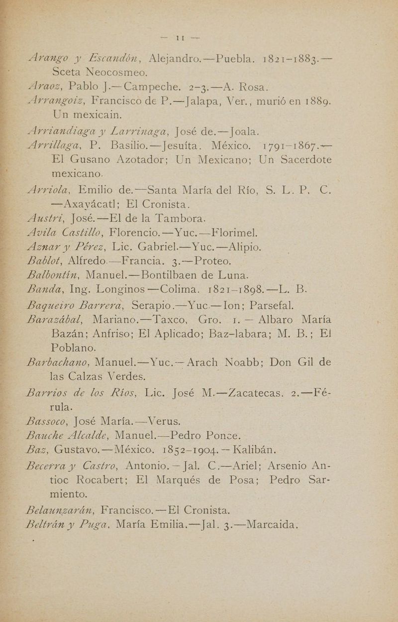 as PU Y E y » IA t rin eS LAO Sceta Neocosmeo. Araoz, Pablo J.—Campeche. 2-3.—A. Rosa. Un mexicain. El Gusano Azotador; Un Mexicano; Un Sacerdote | mexicano. rota) Emilio de. canta: Maríz del Rio, 5. La P.. €. == Nxayacatl: El Cronista. Balbontin, Manuel.—Bontilbaen de Luna. Banda, Ing. Longinos —Colima. 1821-1898. —L. B. Baqueivo Barrera, Serapio.—Yuc.— Ion; Parsefal. Bazán; Anfriso; El Aplicado; Baz-labara; M. B.; El Poblano. Barbachano, Manuel.—Yuc. -— Arach Noabb; Don Gil de las Calzas Verdes. Darrios. de los. Rfos;: Lic. José M.—Zacatecas; 2. Fé: rula. Baz, Gustavo. —México. 1852-1904. — Kalibán. Becerra y Castro, Antonio. Jal. C.—Ariel; Arsenio An- tioc Rocabert; El Marqués de Posa; Pedro Sar- miento. Belaunzarán, Francisco. —El Cronista.