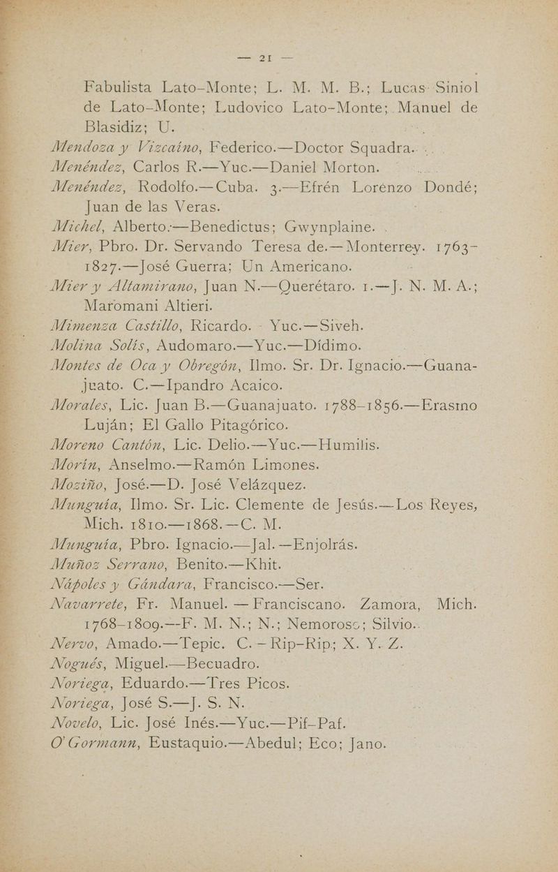 AO 4 e ARA e A 7 Fabulista Lato-Monte; L. M. M. B.; Lucas: Siniol de Lato-Monte; Ludovico Lato-Monte; OS de Blasidiz; U. Mendoza y Vizcaíno, Federico. —Doctor ES Menéndez, Carlos R.—Yuc.—Daniel Morton. Menéndez, Rodolfo.—Cuba. 3.—Efrén Lorénzo da: Juan de las Veras. Mier, Pbro. Dr. Servando Teresa de. CNA 1763= 1827.—José Guerra; Un Americano. Maromani1 Altieri. Molina Solís, Audomaro.—Yuc.—Dídimo. Eo Montes de Oca y Obregón, Ilmo. Sr. Dr. Ignacio.—Guana- Juato. C.—Ipandro Acaico. Luján; El Gallo Pitagórico. Moreno Cantón, Lic. Delio.—Yuc.— Humilis. Morin, Anselmo.—Ramón Limones. Moziño, José.—D. José Velázquez. Munguía, lYmo. Sr. Lic. Clemente de Jesús. —Los Reyes, Mich. 1810.—1868.—C. M. Munguía, Pbro. Ignacio.—Jal. —Enjolrás. Muñoz Serrano, Benito.—Khit. Navarrete, Fr. Manuel. — Franciscano. Zamora, Mich. 1768-1809.—-F. M. N.; N.; Nemoross; Silvio.. Nogués, Miguel.—Becuadro. Noriega, Eduardo.—Tres Picos. VOriaca, Lose >=]. SN: Novelo, Lic. José Inés.—Yuc.—Pif-Paf. O'Gormann, Eustaquio.—Abedul; Eco; Jano.