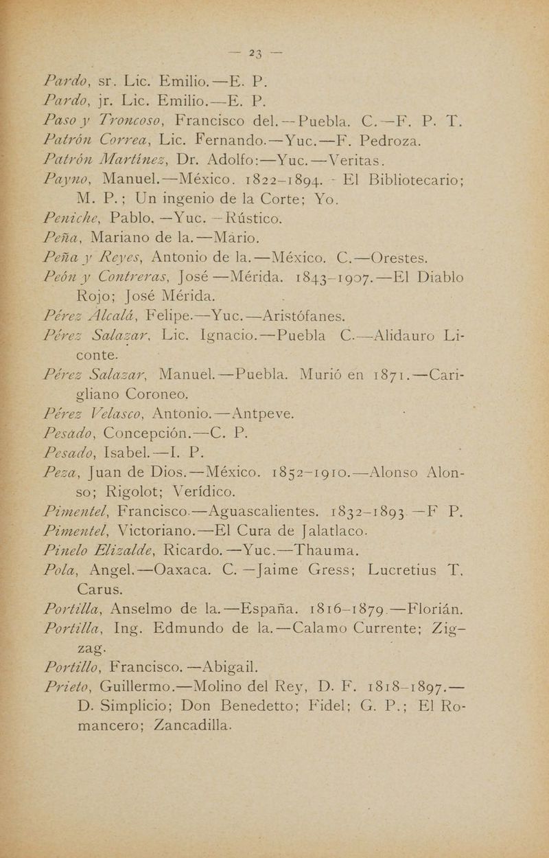 2 Pardo, sr. Lic. Emilio. —E. P. e Pardo, 11. Lic. Emilio.—E. P. Paso y Troncoso, Francisco del. —Puebla. C.—F. P. T. Patrón Correa, Lic. Fernando.—Yuc.—F. Pedroza. Patrón Martínez, Dr. Adolfo: —Yuc. —Veritas. -—Payno, Manuel. —México. 1822-1894. - El Bibliotecario; RE M. P.; Un ingenio de la Corte; Yo. Peniche, Pablo. —Yuc. — Rústico. q Peña, Mariano de la. —Mário. > Peña y Reyes, Antonio de la. —México. C.—Orestes. Peón y Contreras, José —Mérida. 1843-1907.—El Diablo pe Rojo; José Mérida. | | Pérez Alcalá, Felipe.—Yuc. O E. Pérez Salazar, Lic. Ignacio. OS C.—Alidauro Li- conte. o Pérez Salazar, Manuel. —Puebla, Murió en 1871.—Carl- E ] eliano Coroneo. ÓN Pérez Velasco, Antonio. —Antpeve. Mere ido, Concepción. —=C. P: - Pesado, Isabel. —I. P. Peza, Juan de Dios. —México. 1852-1910.—Alonso Alon- so; Rigolot; Verídico. Pimentel, Francisco.—Aguascalientes. 1832-1893. —F P. Pimentel, Victoriano.—El Cura de Jalatlaco. Pinelo Elizalde, Ricardo. —Yuc.—Thauma. Pola, Angel.—Oaxaca. C. —Jaime Gress; Lucretius T. po: Carus. Portilla, Amselmo de la. —España. 1816- 1879 —Florián. Portilla, Ing. Edmundo de la. a Currente; Z19— 3 Zag. Portillo, Francisco. —Abigalil. E Prieto, Guillermo.—Molino del Rey, D. F. 1818-1897.— E D. Simplicio; Don Benedetto; Fidel; G. P.; El Ro- E mancero; Zancadilla.