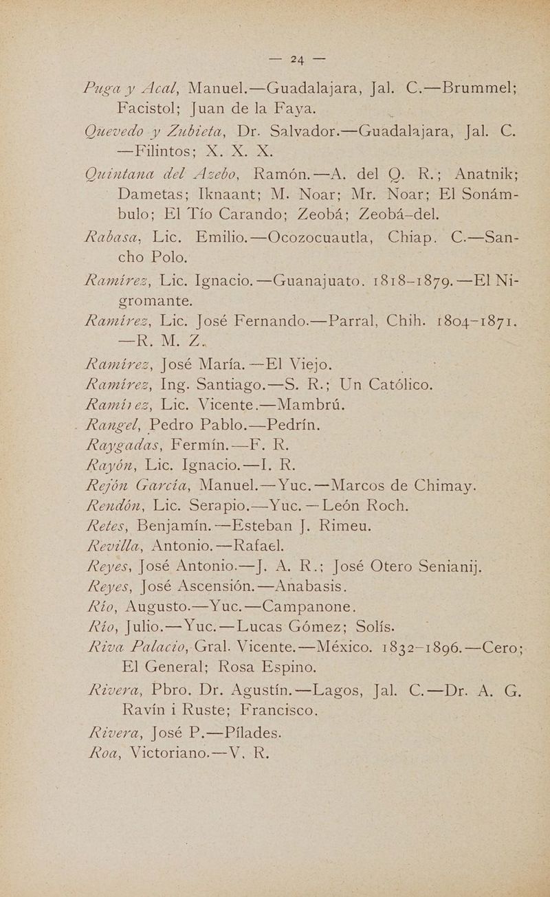 E ea Puea y Acal, Manuel. —Guadalajara, Jal. CBrummel Facistol; Juan de la Faya. Quevedo y Zubieta, Dr. Salvador. A ara, + Jal: —Filintos; X. X. X, Quintana del Azebo, Ramón.—A. del O. R.; Anatnik; ' Dametas; Iknaant; M. Noar:. Mr. -Noar: El'Sonám- bulo; El Tío Carando; Zeobá; Zeobá-del. Rabasa, Lic. Emilio. —Ocozocuautla, Chap. C.—San- cho Polo. Ramírez, Lic. Ignacio. —Guanajuato. 1818-1879. —El Ni- egromante. Ramírez, Lic. José Fernando.—Parral, Chih. 1804-1871. IÓ Ramírez, José María. —El Viejo. Ramírez, Ing. Santiago.—5. R.; Un Católico. Ramírez, Lic. A - Rangel, Pedro Pablo.—Pedrín. Rayeadas, Fermín.—F. R. Rayo; 16, Ienaoi0. +14. Rejón García, Manuel. — Yuc. —Marcos de Chimay. Rendón, Lic. Serapio. —Yuc. — León Roch. Retes, Benjamín. —Esteban J. Rimeu. Revilla, Antonio. —Rafael. Reyes, José Antonio.—J. A, R.; José Otero Senianij. Reyes, José Ascensión. —Anabasis. Río, Augusto.—Yuc. —Campanone. Rtío, Julio. —Yuc. —Lucas Gómez; Solís. El General; Rosa Espino. Rivera, Pbro. Dr. Agustín. —Lagos, Jal. C.—Dr. A. G. Ravín 1-Ruste:- Francfsco: Rivera, José P.—Pílades. Roa, Victoriano.—V., KR,