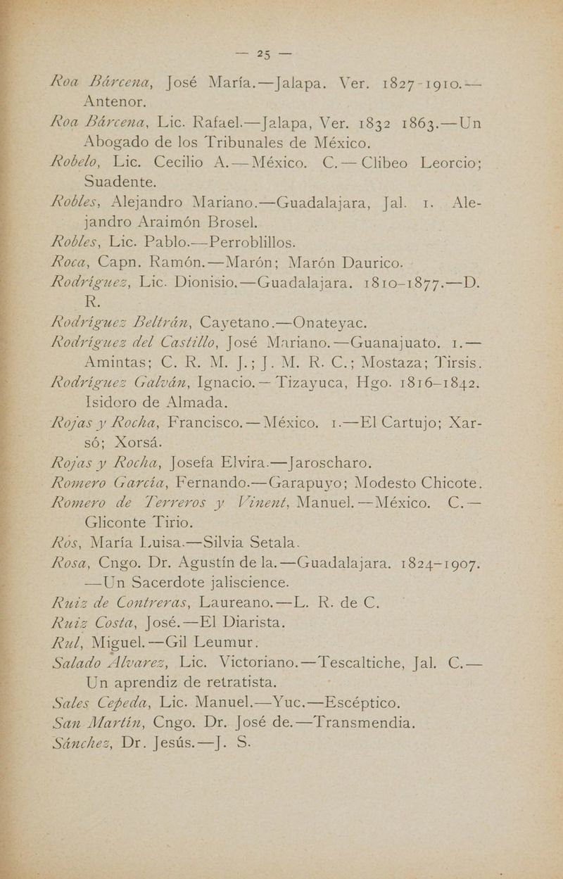 Koa Bárcena, José María.—Jalapa. Ver. 1827-1910.— Antenor. | HKtoa Bárcena, Lic. Rafael.—Jalapa, Ver. 1832 1863.—Un Abogado de los Tribunales de México. Ztobelo, Lic. Cecilio A.—México. C.— Clibeo Leorcio; Suadente. Hiobles, Alejandro Mariano.—Guadalajara, Jal. 1. Ale- jandro Araimón Brosel. Robles, Lic. Pablo.—Perroblillos. Kvoca, Capn. Ramón. —Marón; Marón Daurico. - Rodríguez, Lic. Dionisio.—Guadalajara. 1810-1877.—D. R. Rodríguez Beltrán, Cayetano.—Onateyac. Rodríguez del Castillo, José Mariano. —Guanajuato. 1.— A as Rs ha JM. Ro Cos Mostaza: Jr iisis. Isidoro de Almada. Rojas y Rocha, Francisco.— México. 1.—El Cartujo; Xar- SÓ; XOFrSa: Rojas y Rocha, Joseta Elvira.—Jaroscharo. Romero de Terreros y Vinent, Manuel. —México. C.— Gliconte Tirio. Ros, María Luisa.—Silvia Setala. Rosa, Cngo. Dr. Agustín de la. —Guadalajara. 1824-1907. —Un Sacerdote jaliscience. Ruiz de Contreras, Laureano. —L. R. de C. Ruiz Costa, José. —El Diarista. Rul, Miguel. —Gl Leumur. | Salado Alvarez, Lic. Victoriano. —Tescaltiche, Jal. C€.— Un aprendiz de retratista. : Sales Cepeda, Lic. Manuel. —Yuc.—Escéptico. San Martin, Cngo. Dr. José de. —Transmendia.