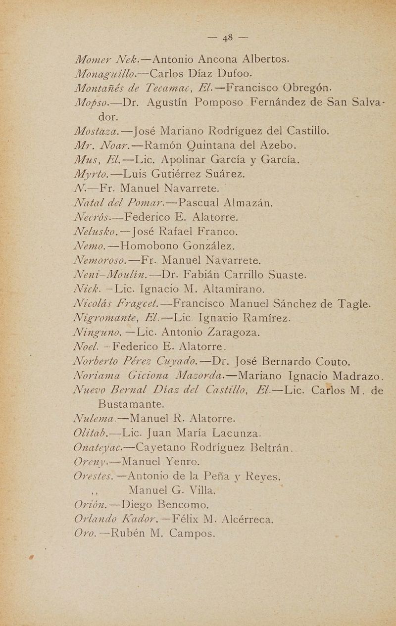 Momer Nek.—Antonio Ancona Albertos. Monaguillo.—Carlos Díaz Dufoo. Montañés de Tecamac, El.—Francisco Obregón. Mopso.—Dr. Agustín Pomposo Fernández de San Salva- dor. | Mostaza. —José Mariano Rodríguez del Castillo. Mr. Noar.—Ramón Quintana del Azebo. Mus, El.—Lic. Apolinar García y García. Myrto.—Luis Gutiérrez Suárez. NVV.—Fr. Manuel Navarrete. Natal del Pomar.—Pascual Almazán. Necrós.—Federico E. Alatorre. NVelusko.— José Rafael Franco. Nemo.—Homobono González. Nemoroso.—Fr. Manuel Navarrete. Nen?—Moulin.—Dr. Fabián Carrillo Suaste. Nick. —=Lic. Ignacio M. Altamirano. Nicolás Fragcet.—Francisco Manuel Sánchez de Tagle. Nigromante, El.—Lic. Ignacio Ramírez. Ninguno. —Lic. Antonio Zaragoza. Noel. - Federico E. Alatorre. Norberto Pérez Cuyado. —Dr. José Bernardo Couto. Noriama Giciona Mazorda.—Mariano lgnacio Madrazo. Nuevo Bernal Díaz del Castillo, El—Lic. Carlos M. de Bustamante. Nulema.—Manuel R. Alatorre. Olitab.—Lic. Juan María Lacunza. Onateyac.—Cayetano Rodríguez Beltrán. Oreny —Manuel Yenro. Orestes. —Antonio de la Peña y Reyes. pe Manuel G. Villa. Orión. —Diego Bencomo. Orlando Kador. —Félix M. Alcérreca.