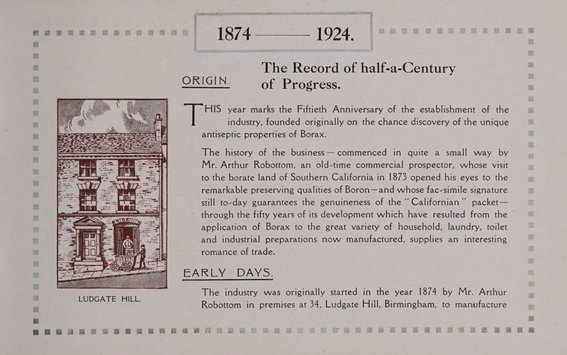 sonae Pik = 1924, | The Record of half-a-Century ORIGIN. of Progress. HIS year marks the Fiftieth Anniversary of the establishment of the industry, founded originally on the chance discovery of the unique antiseptic properties of Borax. The history of the business —commenced in quite a small way by Mr. Arthur Robottom, an old-time commercial prospector, whose visit to the borate land of Southern California in 1873 opened his eyes to the remarkable preserving qualities of Boron—and whose fac-simile signature still to-day guarantees the genuineness of the “ Californian’”’ packet— through the fifty years of its development which have resulted from the application of Borax to the great variety of household, laundry, toilet and industrial preparations now manufactured, supplies an interesting romance of trade. EANEYs DAYS. The industry was originally started in the year 1874 by Mr. Arthur Robottom in premises at 34, Ludgate Hill, Birmingham, to manufacture BHE 2S 2 RBBB RHR =