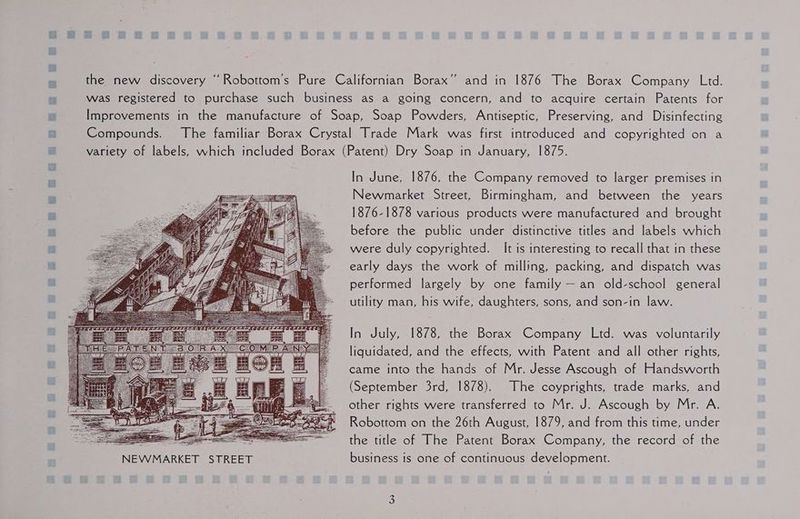 ee thie) NEVVMARKET In June, 1876, the Company removed to larger premises in Newmarket Street, Birmingham, and between the years 1876-1878 various products were manufactured and brought before the public under distinctive titles and labels which were duly copyrighted. It is interesting to recall that in these early days the work of milling, packing, and dispatch was performed largely by one family — an old-school general utility man, his wife, daughters, sons, and son-in law. In July, 1878, the Borax Company Ltd. was voluntarily liquidated, and the effects, with Patent and all other rights, came into the hands of Mr. Jesse Ascough of Handsworth (September 3rd, 1878). The coyprights, trade marks, and other rights were transferred to Mr. J. Ascough by Mr. A. Robottom on the 26th August, 1879, and from this time, under the title of The Patent Borax Company, the record of the business is one of continuous development.