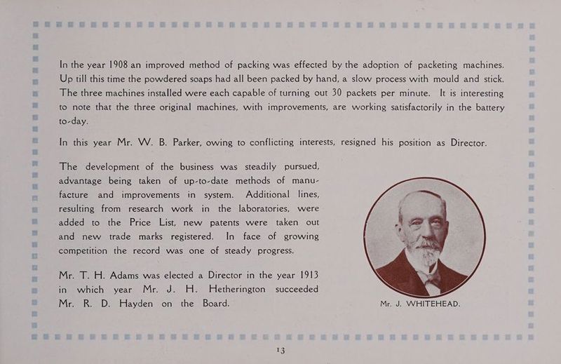In the year 1908 an improved method of packing was effected by the adoption of packeting machines. Up till this time the powdered soaps had all been packed by hand, a slow process with mould and stick. The three machines installed were each capable of turning out 30 packets per minute. It is interesting to note that the three original machines, with improvements, are working satisfactorily in the battery to-day. In this year Mr. W. B. Parker, owing to conflicting interests, resigned his position as Director. The development of the business was steadily pursued, advantage being taken of up-to-date methods of manu- facture and improvements in system. Additional lines, resulting from research work in the laboratories, were added to the Price List, new patents were taken out and new trade marks registered. In face of growing competition the record was one of steady progress. Mr. T. H. Adams was elected a Director in the year 1913 in which year Mr. J. H. Hetherington succeeded Mr. R. D. Hayden on the Board. Mr. J. WHITEHEAD.
