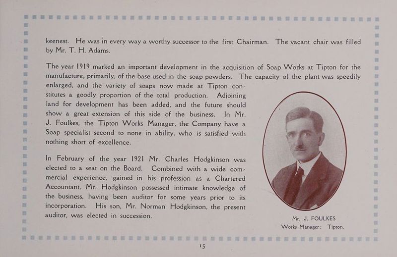 a8 a keenest. He was in every way a worthy successor to the first Chairman. The vacant chair was filled by Mr. T. H. Adams. The year 1919 marked an important development in the acquisition of Soap Works at Tipton for the manufacture, primarily, of the base used in the soap powders. The capacity of the plant was speedily enlarged, and the variety of soaps now made at Tipton con- stitutes a goodly proportion of the total production. Adjoining land for development has been added, and the future should show a great extension of this side of the business. In Mr. J. Foulkes, the Tipton Works Manager, the Company have a Soap specialist second to none in ability, who is satisfied with nothing short of excellence. In February of the year 1921 Mr. Charles Hodgkinson was elected to a seat on the Board. Combined with a wide com- mercial experience, gained in his profession as a Chartered Accountant, Mr. Hodgkinson possessed intimate knowledge of the business, having been auditor for some years prior to its incorporation. His son, Mr. Norman Hodgkinson, the present auditor, was elected in succession. Mr, J. FOULKES Works Manager: Tipton.