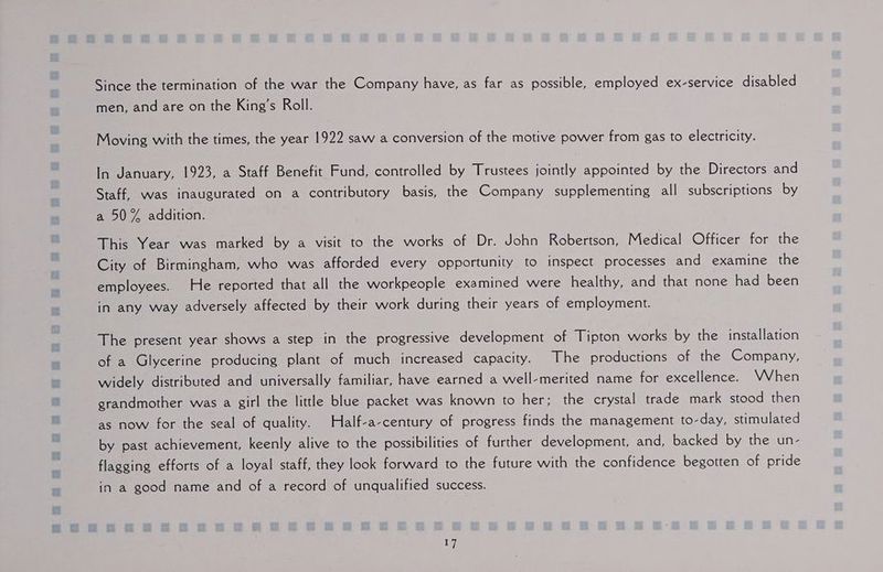 Since the termination of the war the Company have, as far as possible, employed ex-service disabled men, and are on the King’s Roll. Moving with the times, the year 1922 saw a conversion of the motive power from gas to electricity. In January, 1923, a Staff Benefit Fund, controlled by Trustees jointly appointed by the Directors and Staff, was inaugurated on a contributory basis, the Company supplementing all subscriptions by a 50% addition. This Year was marked by a visit to the works of Dr. John Robertson, Medical Officer for the City of Birmingham, who was afforded every opportunity to inspect processes and examine the employees. He reported that all the workpeople examined were healthy, and that none had been in any way adversely affected by their work during their years of employment. The present year shows a step in the progressive development of Tipton works by the installation of a Glycerine producing plant of much increased capacity. The productions of the Company, widely distributed and universally familiar, have earned a well-merited name for excellence. VWVhen grandmother was a girl the little blue packet was known to her; the crystal trade mark stood then as now for the seal of quality. Half-a-century of progress finds the management to-day, stimulated by past achievement, keenly alive to the possibilities of further development, and, backed by the un- flagging efforts of a loyal staff, they look forward to the future with the confidence begotten of pride in a good name and of a record of unqualified success.