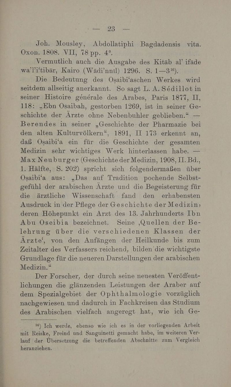 Joh. Mousley, Abdollatiphi Bagdadensis vita. Oxon. 1808. VII, 78 pp. 4°. Vermutlich auch die Ausgabe des Kitäb al’ ifäde wa’li'tibär, Kairo (Wädi’nnil) 1296. S. 1—3°%). Die Bedeutung des Osaibi'aschen Werkes wird seitdem allseitig anerkannt. So sagt L. A. Södillot in seiner Histoire generale des Arabes, Paris 1877, II, 118: „Ebn Osaibah, gestorben 1269, ist in seiner Ge- schichte der Ärzte ohne Nebenbuhler geblieben.“ — Berendes in seiner „Geschichte: der Pharmazie bei den alten Kulturvölkern“, 1891, II 173 erkennt an, daß Osaibi‘a ein für die Geschichte der gesamten Medizin sehr wichtiges Werk hinterlassen habe. — Max Neuburger (Geschichte der Medizin, 1908, II. Bd., 1. Hälfte, S. 202) spricht sich folgendermaßen über Osaibi’a aus: „Das auf Tradition pochende Selbst- gefühl der arabischen Ärzte und die Begeisterung für die ärztliche Wissenschaft fand den erhabensten Ausdruck in der Pflege der Geschichte der Medizin; deren Höhepunkt ein Arzt des 13. Jahrhunderts Ibn Abu ÖOseibia bezeichnet. Seine ‚Quellen der Be- lehrung über die verschiedenen Klassen der Ärzte‘, von den Anfängen der Heilkunde bis zum Zeitalter des Verfassers reichend, bilden die wichtigste Grundlage für die neueren Darstellungen der arabischen Medizin.“ Der Forscher, der durch seine neuesten Veröffent- lichungen die glänzenden Leistungen der Araber auf dem Spezialgebiet der Ophthalmologie vorzüglich nachgewiesen und dadurch in Fachkreisen das Studium des Arabischen vielfach angeregt hat, wie ich Ge- 16) Ich werde, ebenso wie ich es in der vorliegenden Arbeit mit Reiske, Freind und Sanguinetti gemacht habe, im weiteren Ver- lauf der Übersetzung die betreffenden Abschnitte zum Vergleich heranziehen.