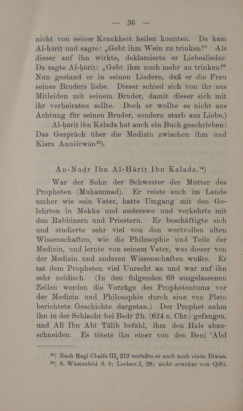 PER} pr = nicht von seiner Krankheit heilen konnten. Da kam Al-härit und sagte: „Gebt ihm Wein zu trinken!* Als dieser auf ihn wirkte, deklamierte er Liebeslieder. Da sagte Al-härit: „Gebt ihm noch mehr zu trinken!“ Nun gestand er in seinen Liedern, daß er die Frau seines Bruders liebe. Dieser schied sich von ihr aus Mitleiden mit seinem Bruder, damit dieser sich mit ihr verheiraten sollte. Doch er wollte es nicht aus Achtung für seinen Bruder, sondern starb aus Liebe.) Al-härit ibn Kalada hat auch ein Buch geschrieben: Das Gespräch über die Medizin zwischen ihm und Kisra AnuSirwän?). An-Nadr Ibn Al-Härit Ibn Kalada.”) War der Sohn der Schwester der Mutter des Propheten (Muhammad). Er reiste auch im Lande umher wie sein Vater, hatte Umgang mit den Ge- lehrten in Mekka und anderswo und verkehrte mit den Rabbinern und Priestern. Er beschäftigte sich und studierte sehr viel von den wertvollen alten Wissenschaften, wie die. Philosophie und Teile der Medizin, und lernte von seinem Vater, was dieser von der Medizin und anderen Wissenschaften wußte. Er tat dem Propheten viel Unrecht an und war auf ihn sehr neidisch. (In den folgenden 69 ausgelassenen Zeilen werden die Vorzüge des Prophetentums vor der Medizin und Philosophie durch eine von Plato berichtete Geschichte dargetan.) Der Prophet nahm ihn ın der Schlacht bei Bedr 2h. (624 n. Chr.) gefangen, und Ali Ibn Abi Tälib befahl, ihm den Hals abzu- schneiden. Es tötete ihn einer von den Beni ‘Abd 23) Nach Hagi Chalfa III, 272 verfaßte er auch noch einen Diwan.