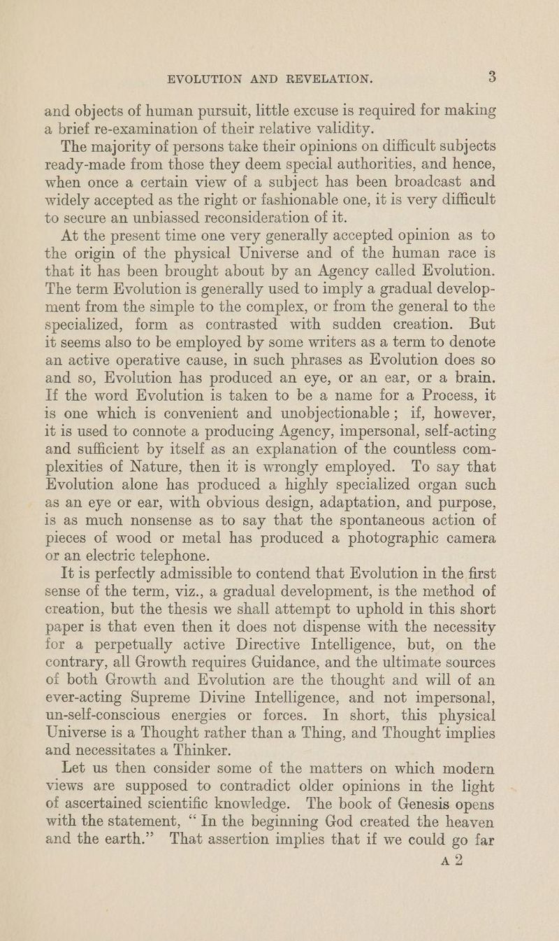 and objects of human pursuit, little excuse is required for making a brief re-examination of their relative validity. The majority of persons take their opinions on difficult subjects ready-made from those they deem special authorities, and hence, when once a certain view of a subject has been broadcast and widely accepted as the right or fashionable one, it is very difficult to secure an unbiassed reconsideration of it. At the present time one very generally accepted opinion as to the origin of the physical Universe and of the human race is that it has been brought about by an Agency called Evolution. The term Evolution is generally used to imply a gradual develop- ment from the simple to the complex, or from the general to the specialized, form as contrasted with sudden creation. But it seems also to be employed by some writers as a term to denote an active operative cause, in such phrases as Evolution does so and so, Evolution has produced an eye, or an ear, or a brain. lf the word Evolution is taken to be a name for a Process, it is one which is convenient and unobjectionable; if, however, it is used to connote a producing Agency, impersonal, self-acting and sufficient by itself as an explanation of the countless com- plexities of Nature, then it is wrongly employed. To say that Evolution alone has produced a highly specialized organ such as an eye or ear, with obvious design, adaptation, and purpose, is as much nonsense as to say that the spontaneous action of pieces of wood or metal has produced a photographic camera or an electric telephone. It is perfectly admissible to contend that Evolution in the first sense of the term, viz., a gradual development, is the method of creation, but the thesis we shall attempt to uphold in this short paper is that even then it does not dispense with the necessity for a perpetually active Directive Intelligence, but, on the contrary, all Growth requires Guidance, and the ultimate sources oi both Growth and Evolution are the thought and will of an ever-acting Supreme Divine Intelligence, and not impersonal, un-self-conscious energies or forces. In short, this physical Universe is a Thought rather than a Thing, and Thought implies and necessitates a Thinker. Let us then consider some of the matters on which modern views are supposed to contradict older opinions in the light of ascertained scientific knowledge. The book of Genesis opens with the statement, “In the beginning God created the heaven and the earth.” That assertion implies that if we could go far A 2