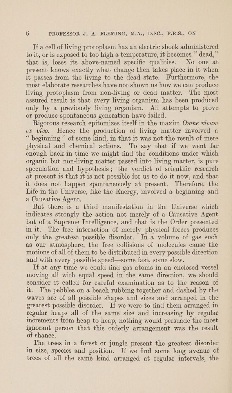 If a cell of living protoplasm has an electric shock administered to it, or is exposed to too high a temperature, it becomes “ dead,” that is, loses its above-named specific qualities. No one at present knows exactly what change then takes place in it when it passes from the living to the dead state. Furthermore, the most elaborate researches have not shown us how we can produce living protoplasm from non-living or dead matter. The most assured result is that every living organism has been produced only by a previously living organism. All attempts to prove or produce spontaneous generation have failed. Rigorous research epitomizes itself in the maxim Omne vivum ez vivo. Hence the production of living matter involved a ‘‘ beginning ” of some kind, in that it was not the result of mere physical and chemical actions. To say that if we went far enough back in time we might find the conditions under which organic but non-living matter passed into living matter, 1s pure speculation and hypothesis; the verdict of scientific research at present is that it is not possible for us to do it now, and that it does not happen spontaneously at present. Therefore, the Life in the Universe, like the Energy, involved a beginning and a Causative Agent. But there is a third manifestation in the Universe which indicates strongly the action not merely of a Causative Agent but of a Supreme Intelligence, and that is the Order presented in it. The free interaction of merely physical forces produces only the greatest possible disorder. In a volume of gas such as our atmosphere, the free collisions of molecules cause the motions of all of them to be distributed in every possible direction and with every possible speed—some fast, some slow. If at any time we could find gas atoms in an enclosed vessel moving all with equal speed in the same direction, we should consider it called for careful examination as to the reason of it. The pebbles on a beach rubbing together and dashed by the waves are of all possible shapes and sizes and arranged in the greatest possible disorder. If we were to find them arranged in regular heaps all of the same size and increasing by regular increments from heap to heap, nothing would persuade the most ignorant person that this orderly arrangement was the result of chance. The trees in a forest or jungle present the greatest disorder in size, species and position. If we find some long avenue of trees of all the same kind arranged at regular intervals, the