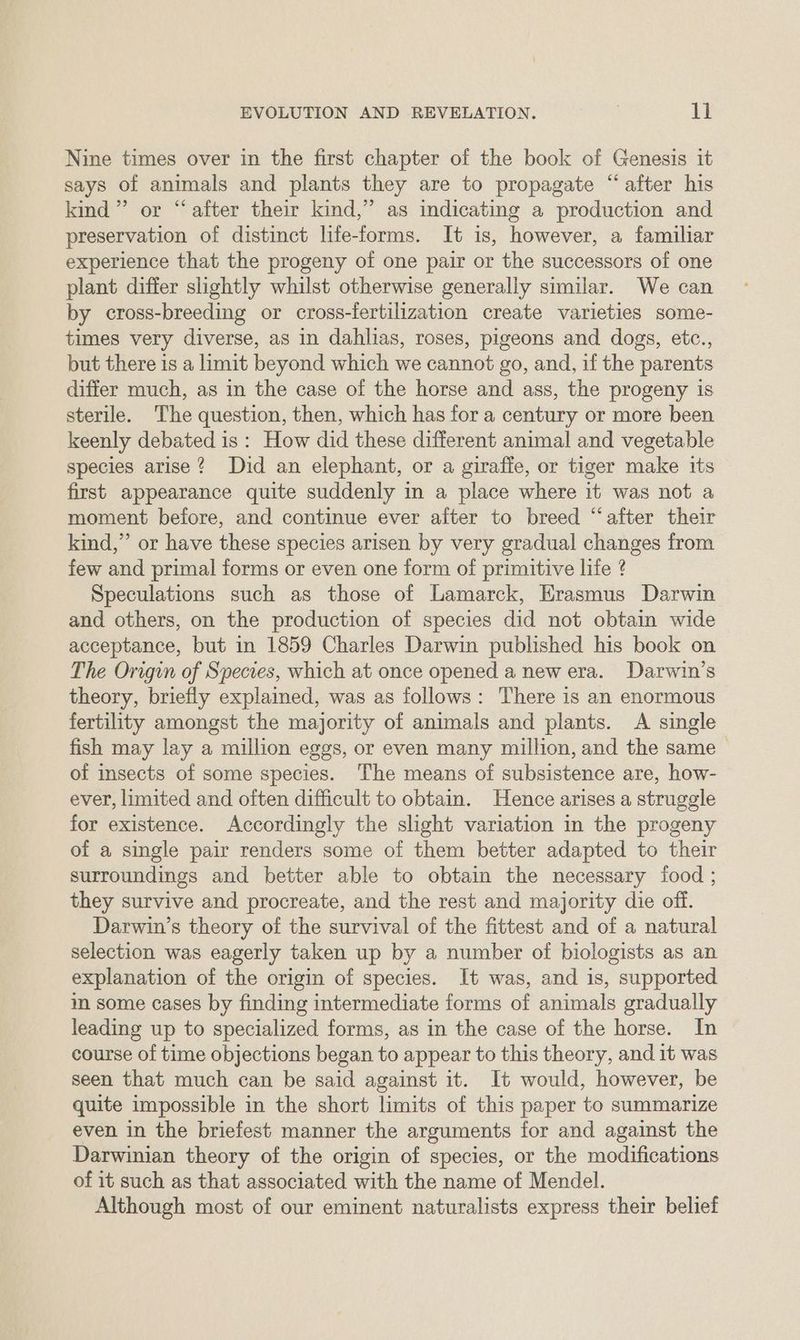 Nine times over in the first chapter of the book of Genesis it says of animals and plants they are to propagate “after his kind” or “after their kind,” as indicating a production and preservation of distinct life-forms. It is, however, a familiar experience that the progeny of one pair or the successors of one plant differ slightly whilst otherwise generally similar. We can by cross-breeding or cross-fertilization create varieties some- times very diverse, as in dahlias, roses, pigeons and dogs, etc., but there is a limit beyond which we cannot go, and, if the parents differ much, as in the case of the horse and ass, the progeny is sterile. The question, then, which has for a century or more been keenly debated is : How did these different animal and vegetable species arise? Did an elephant, or a giraffe, or tiger make its first appearance quite suddenly in a place where it was not a moment before, and continue ever aiter to breed “after their kind,”’ or have these species arisen by very gradual changes from few and primal forms or even one form of primitive life ? Speculations such as those of Lamarck, Erasmus Darwin and others, on the production of species did not obtain wide acceptance, but in 1859 Charles Darwin published his book on The Origin of Species, which at once opened a new era. Darwin’s theory, briefly explained, was as follows: There is an enormous fertility amongst the majority of animals and plants. A single fish may lay a million eggs, or even many million, and the same of insects of some species. The means of subsistence are, how- ever, limited and often difficult to obtain. Hence arises a struggle for existence. Accordingly the slight variation in the progeny of a single pair renders some of them better adapted to their surroundings and better able to obtain the necessary food ; they survive and procreate, and the rest and majority die off. Darwin’s theory of the survival of the fittest and of a natural selection was eagerly taken up by a number of biologists as an explanation of the origin of species. It was, and is, supported im some cases by finding intermediate forms of animals gradually leading up to specialized forms, as in the case of the horse. In course of time objections began to appear to this theory, and it was seen that much can be said against it. It would, however, be quite impossible in the short limits of this paper to summarize even in the briefest manner the arguments for and against the Darwinian theory of the origin of species, or the modifications of it such as that associated with the name of Mendel. Although most of our eminent naturalists express their belief