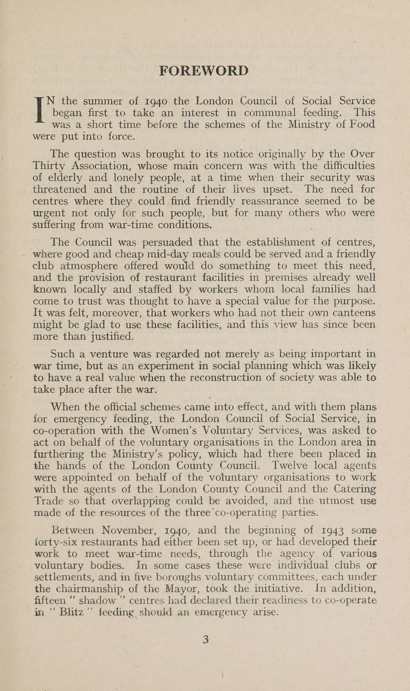 FOREWORD N the summer of 1940 the London Council of Social Service | began first to take an interest in communal feeding. This was a short time before the schemes of the Ministry of Food were put into force. The question was brought to its notice originally by the Over Thirty Association, whose main concern was with the difficulties of elderly and lonely people, at a time when their security was threatened and the routine of their lives upset. The need for centres where they could find friendly reassurance seemed to be urgent not only for such people, but for many others who were suffering from war-time conditions. The Council was persuaded that the establishment of centres, - where good and cheap mid-day meals could be served and a friendly club atmosphere offered would do something to meet this need, and the provision of restaurant facilities in premises already well known locally and staffed by workers whom local families had come to trust was thought to have a special value for the purpose. It was felt, moreover, that workers who had not their own canteens might be glad to use these facilities, and this view has since been more than justified. | Such a venture was regarded not merely as being important in war time, but as an experiment in social planning which was likely to have a real value when the reconstruction of society was able to take place after the war. When the official schemes came into effect, and with them plans for emergency feeding, the London Council of Social Service, in co-operation with the Women’s Voluntary Services, was asked to act on behalf of the voluntary organisations in the London area in furthering the Ministry’s policy, which had there been placed in the hands of the London County Council. Twelve local agents were appointed on behalf of the voluntary organisations to work with the agents of the London County Council and the Catering Trade so that overlapping could be avoided, and the utmost use made of the resources of the three co-operating parties. Between November, 1940, and the beginning of 1943 some forty-six restaurants had either been set up, or had developed their work to meet war-time needs, through the agency of various voluntary bodies. In some cases these were individual clubs or settlements, and in five boroughs voluntary committees, each under the chairmanship of the Mayor, took the initiative. In addition, fifteen “‘ shadow ” centres had declared their readiness to co-operate in ‘ Bhtz”’ feeding should an emergency arise.