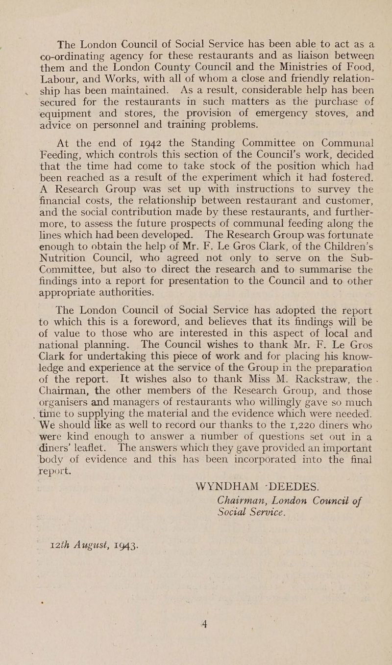 The London Council of Social Service has been able to act as a co-ordinating agency for these restaurants and as liaison between them and the London County Council and the Ministries of Food, Labour, and Works, with all of whom a close and friendly relation- ship has been maintained. As a result, considerable help has been secured for the restaurants in such matters as the purchase of equipment and stores, the provision of emergency stoves, and advice on personnel and training problems. At the end of 1942 the Standing Committee on Communal Feeding, which controls this section of the Council’s work, decided that the time had come to take stock of the position which had been reached as a result of the experiment which it had fostered. A Research Group was set up with instructions to survey the financial costs, the relationship between restaurant and customer, and the social contribution made by these restaurants, and further- more, to assess the future prospects of communal feeding along the lines which had been developed. The Research Group was fortunate enough to obtain the help of Mr. F. Le Gros Clark, of the Children’s Nutrition Council, who agreed not only to serve on the Sub- Committee, but also ‘to direct the research and to summarise the findings into a report for presentation to the Council and to other appropriate authorities. The London Council of Social Service has adopted the report to which this is a foreword, and believes that its findings will be of value to those who are interested in this aspect of local and national planning. The Council wishes to thank Mr. F. Le Gros Clark for undertaking this piece of work and for placing his know- ledge and experience at the service of the Group in the preparation of the report. It wishes also to thank Miss M. Rackstraw, the . Chairman, the other members of the Research Group, and those organisers and managers of restaurants who willingly gave so much . time to supplying the material and the evidence which were needed. We should like as well to record our thanks to the 1,220 diners who were kind enough to answer a number of questions set out in a diners’ leaflet. The answers which they gave provided an important ‘body of evidence and this has been incorporated into the final report, WYNDHAM -DEEDES. Chairman, London Council of Social Service. 12th August, 1943.