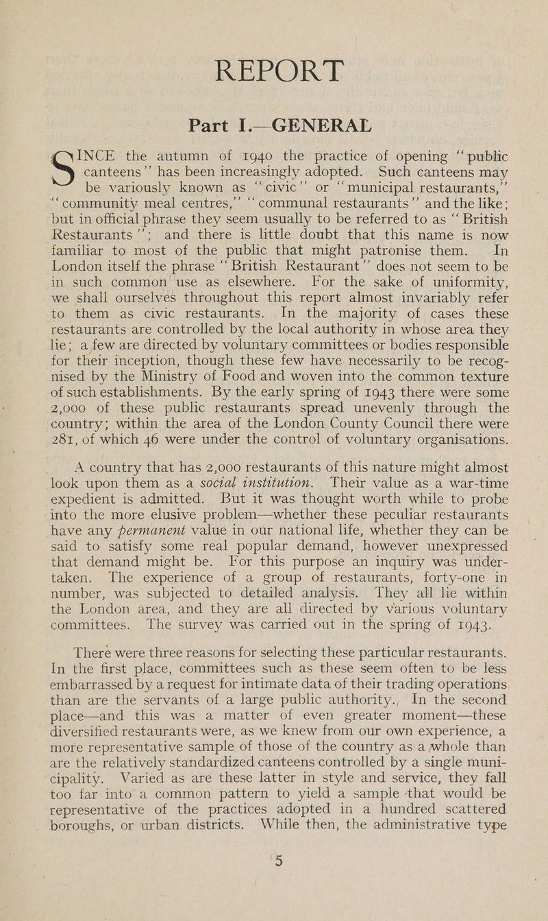 BREPOR E Part I.— GENERAL q \INCE the autumn of 1940 the practice of opening “ public S canteens’’ has been increasingly adopted. Such canteens may be variously known as ‘‘civic’”’ or “‘municipal restaurants,”’ “community meal centres,’ ““communal restaurants”’ and the like; but in official phrase they seem usually to be referred to as “‘ British Restaurants’; and there is little doubt that this name is now familiar to most of the public that might patronise them. In London itself the phrase “ British Kestaurant’’ does not seem to be in such common use as elsewhere. For the sake of uniformity, we shall ourselves throughout this report almost invariably refer to them as civic restaurants. In the majority of cases these restaurants are controlled by the local authority in whose area they lie; a few are directed by voluntary committees or bodies responsible for their inception, though these few have necessarily to be recog- nised by the Ministry of Food and woven into the common texture of such establishments. By the early spring of 1943 there were some 2,000 of these public restaurants spread unevenly through the country; within the area of the London County Council there were 281, of which 46 were under the control of voluntary organisations. A country that has 2,000 restaurants of this nature might almost look upon them as a soctal institution. Their value as a war-time expedient is admitted. But it was thought worth while to probe into the more elusive problem—whether these peculiar restaurants have any permanent value in our national life, whether they can be said to satisfy some real popular demand, however unexpressed that demand might be. For this purpose an inquiry was under- taken. The experience of a group of restaurants, forty-one in number, was subjected to detailed analysis. They all he within the London area, and they are all directed by various voluntary committees. The survey was carried out in the spring of 1943. There were three reasons for selecting these particular restaurants. In the first place, committees such as these seem often to be less embarrassed by a request for intimate data of their trading operations than are the servants of a large public authority., In the second place—and this was a matter of even greater moment—these diversified restaurants were, as we knew from our own experience, a more representative sample of those of the country as a whole than are the relatively standardized canteens controlled by a single muni- cipality. Varied as are these latter in style and service, they fall too far into a common pattern to yield a sample that would be representative of the practices adopted in a hundred scattered boroughs, or urban districts. While then, the administrative type se)