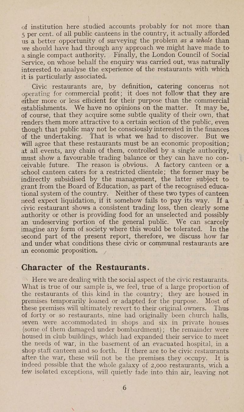 of institution here studied accounts probably for not more than 5 per cent. of all public canteens in the country, it actually afforded us a better opportunity of surveying the problem as a whole than we should have had through any approach we might have made to a single compact authority. Finally, the London Council of Social Service, on whose behalf the enquiry was carried out, was naturally interested to analyse the experience of the restaurants with which it is particularly associated. Civic restaurants are, by definition, catering concerns not operating for commercial profit; it does not follow that they are either more or less efficient for their purpose than the commercial establishments. We have no opinions on the matter. It may be, of course, that they acquire some subtle quality of their own, that renders them more attractive to a certain section of the public, even though that public may not be consciously interested in the finances of the undertaking. That is what we had to discover. But we will agree that these restaurants must be an economic proposition; at all events, any chain of them, controlled by a single authority, must show a favourable trading balance or they can have no con- ceivable future. The reason is obvious. A factory canteen or a school canteen caters for a restricted clientele; the former may be indirectly subsidised by the management, the latter subject to grant from the Board of Education, as part of the recognised educa- tional system of the country. Neither of these two types of canteen need expect liquidation, if it somehow fails to pay its way. Ifa civic restaurant shows a consistent trading loss, then clearly some authority or other is providing food for an unselected and possibly an undeserving portion of the general public. We can scarcely imagine any form of society where this would be tolerated. In the second part of the present report, therefore, we discuss how far and under what conditions these civic or communal restaurants are an economic proposition. Character of the Restaurants. \ Here we are dealing with the social aspect of the civic restaurants. What is true of our sample is, we feel, true of a large proportion of the restaurants of this kind in the country; they are housed in premises temporarily loaned or adapted for the purpose. Most of these premises will ultimately revert to their original owners. Thus. of forty or so restaurants, nine had originally been church halis, seven were accommodated in shops and six in private houses (some of them damaged under bombardment); the remainder were housed in club buildings, which had expanded their service to meet the needs of war, in the basement of an evacuated hospital, in a shop staff canteen and so forth. If there are to be civic restaurants after the war, these will not be the premises they occupy. It is indeed possible that the whole galaxy of 2,000 restaurants, wich a few isolated exceptions, will quietly fade into thin air, leaving not.