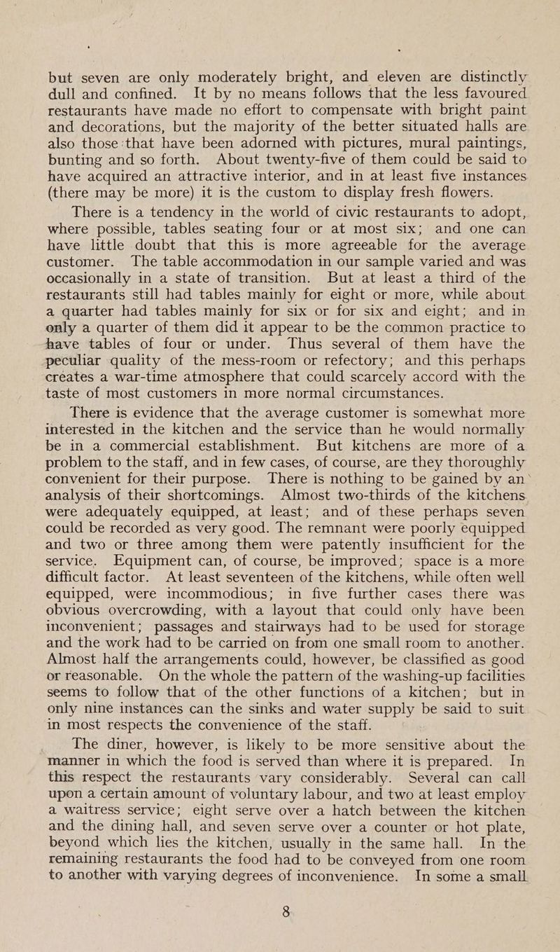 but seven are only moderately bright, and eleven are distinctly dull and confined. It by no means follows that the less favoured restaurants have made no effort to compensate with bright paint and decorations, but the majority of the better situated halls are also those ‘that have been adorned with pictures, mural paintings, bunting and so forth. About twenty-five of them could be said to have acquired an attractive interior, and in at least five instances (there may be more) it is the custom to display fresh flowers. There is a tendency in the world of civic restaurants to adopt, where possible, tables seating four or at most six; and one can have little doubt that this is more agreeable for the average customer. The table accommodation in our sample varied and was occasionally in a state of transition. But at least a third of the restaurants still had tables mainly for eight or more, while about a quarter had tables mainly for six or for six and eight; and in only a quarter of them did it appear to be the common practice to have tables of four or under. Thus several of them have the peculiar quality of the mess-room or refectory; and this perhaps creates a war-time atmosphere that could scarcely accord with the taste of most customers in more normal circumstances. There is evidence that the average customer is somewhat more interested in the kitchen and the service than he would normally be in a commercial establishment. But kitchens are more of a problem to the staff, and in few cases, of course, are they thoroughly convenient for their purpose. There is nothing to be gained by an° analysis of their shortcomings. Almost two-thirds of the kitchens were adequately equipped, at least; and of these perhaps seven could be recorded as very good. The remnant were poorly equipped and two or three among them were patently insufficient for the service. Equipment can, of course, be improved; space is a more difficult factor. At least seventeen of the kitchens, while often well equipped, were incommodious; in five further cases there was obvious overcrowding, with a layout that could only have been inconvenient; passages and stairways had to be used for storage and the work had to be carried on from one small room to another. Almost half the arrangements could, however, be classified as good or reasonable. On the whole the pattern of the washing-up facilities seems to follow that of the other functions of a kitchen; but in only nine instances can the sinks and water supply be said to suit in most respects the convenience of the staff. The diner, however, is likely to be more sensitive about the manner in which the food is served than where it is prepared. In this respect the restaurants vary considerably. Several can call upon a certain amount of voluntary labour, and two at least employ a waitress service; eight serve over a hatch between the kitchen and the dining hall, and seven serve over a counter or hot plate, beyond which lies the kitchen, usually in the same hall. In the remaining restaurants the food had to be conveyed from one room to another with varying degrees of inconvenience. In some a small
