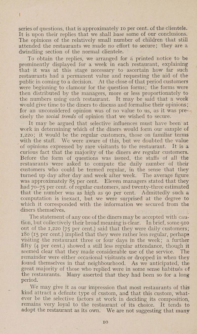 series of questions, that is approximately Io per cent. of the clientele. It is upon their replies that we shall base some of our conclusions. The opinions of the relatively small number of children that still attended the restaurants we made no effort to secure; they are a dwindling section of the normal clientele. — To obtain the replies, we arranged for a printed notice to be prominently displayed for a week in each restaurant, explaining that it was at this stage necessary to ascertain how far such restaurants had a permanent value and requesting the aid of the public in coming to a decision. At the close of that period customers were beginning to clamour for the question forms; the forms were then distributed by the managers, more or less proportionately to the numbers using each restaurant. It may be said that a week would give time to the diners to discuss and formalise their opinions; for an unconsidered opinion was of no value to us, as it was pre-- cisely the social trends of opinion that we wished to secure. It may be argued that selective influences must have been at work in determining which of the diners would form our sample of 1,220; it would be the regular customers, those on familiar terms with the staff. We were aware of this, but we doubted the value of opinions expressed by rare visitants to the restaurant. It isa curious fact that the majority of the diners ave regular customers. Before the form of questions was issued, the staffs of all the restaurants were asked to compute the daily number of their customers who could be termed regular, in the sense that they turned up day after day and week after week. The average figure was approximately 85 per cent. Eleven managers stated that they had 70-75 per cent. of regular customers, and twenty-three estimated that the number was as high as go per cent. Admittedly such a computation is inexact, but we were surprised at the degree to which it corresponded with the information we secured from the diners themselves. _ The statement of any one of the diners may be accepted with cau- tion, but collectively their broad meaning is clear. In brief, some 910 out of the 1,220 (75 per cent.) said that they were daily customers; 180 (15 per cent.) implied that they were rather less regular, perhaps visiting the restaurant three or four days in the week; a further fifty (4 per cent.) showed a still less regular attendance, though it seemed clear that they made considerable use of the service. The remainder were either occasional visitants or dropped in when they found themselves in that neighbourhood. As we anticipated, the great majority of those who replied were in some sense habitués of the restaurants. Many asserted that they had been so for a long period. _ We may give it as our impression that most restaurants of this kind attract a definite type of custom, and that this custom, what- ever be the selective factors at work in deciding its composition, remains very loyal to the restaurant. of its choice. It tends to adopt the restaurant as its own. We are not suggesting that many Io