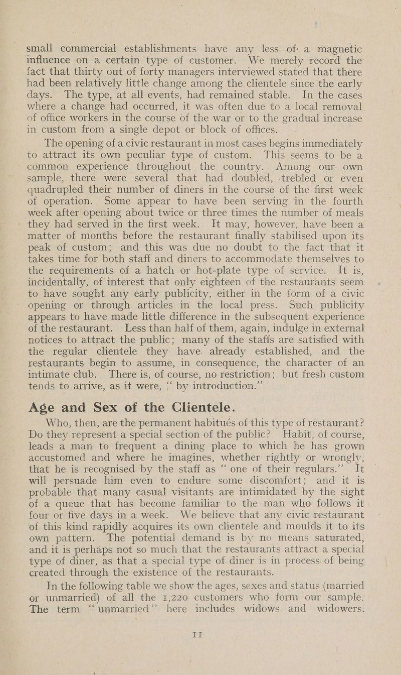 small commercial establishments have any less of: a magnetic influence on a certain type of customer. We merely record the fact that thirty out.of forty managers interviewed stated that there had been relatively little change among the clientele since the early days. The type, at all events, had remained stable. In the cases where a change had occurred, it was often due to a local removal. of office workers in the course of the war or to the gradual increase in custom from a single depot or block of offices. The opening of a civic restaurant in most cases begins immediately to attract its own peculiar type of custom. This seems to be a * common experience throughout the country. Among our. own sample, there were several that had doubled, -trebled or even quadrupled their number of diners in the course of the first week of operation. Some appear to have been serving in the fourth week after opening about twice or three times the number of meals they had served in the first week. It may, however, have been a matter of months before the restaurant finally stabilised upon its peak of custom; and this was due no doubt to the fact that it takes time for both staff and diners to accommodate themselves to the requirements of a hatch or hot-plate type of service. It is, incidentally, of interest that only eighteen of the restaurants seem to have sought any early publicity, either in the form of a civic opening or through articles in the local press. Such publicity appears to have made little difference in the subsequent experience of the restaurant. Less than half of them, again, indulge in external notices to attract the public; many of the staffs are satisfied with the regular clientele they have already established, and the restaurants begin to assume, in consequence, the character of an intimate club. There is, of course, no restriction; but fresh custom tends to arrive, as it were, ‘‘ by introduction.” Age and Sex of the Clientele. Who, then, are the permanent habitués of this type of restaurant? Do they represent a special section of the public? Habit, of course, leads a man to frequent a dining place to which he has grown accustomed and where he imagines, whether rightly or wronglv, that he is recognised by the staff as “ one of their regulars.”’ It will persuade him even to endure some discomfort; and it is probable that many casual visitants are intimidated by the sight of a queue that has become familiar to the man who follows it four or five days in a week. We believe that any civic restaurant of this kind rapidly acquires its own clientele and moulds it to its own pattern. The potential demand is by no means saturated, and it is perhaps not so much that the restaurants attract a special type of diner, as that a special type of diner is in process of being created through the existence of the restaurants. In the following table we show the ages, sexes and status (married or unmarried) of all the 1,220 customers who form our sample. The term “unmarried” here includes widows and _ widowers. bo