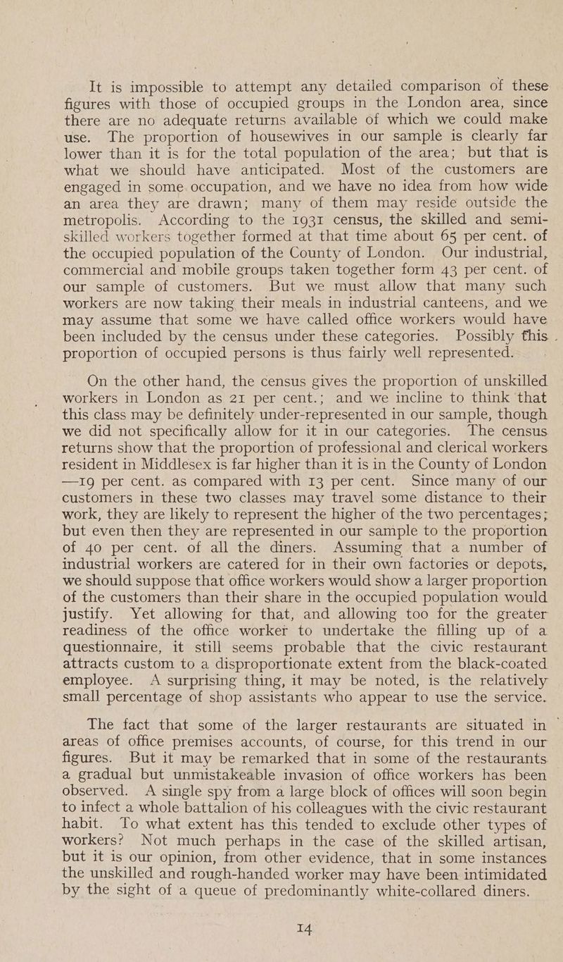 It is impossible to attempt any detailed comparison of these figures with those of occupied groups in the London area, since there are no adequate returns available of which we could make use. The proportion of housewives in our sample is clearly far lower than it is for the total population of the area; but that is what we should have anticipated. Most of the customers are engaged in some occupation, and we have no idea from how wide an area they are drawn; many of them may reside outside the metropolis. According to the 1931 census, the skilled and semi- skilled workers together formed at that time about 65 per cent. of the occupied population of the County of London. Our industrial, commercial and mobile groups taken together form 43 per cent. of our sample of customers. But we must allow that many such workers are now taking their meals in industrial canteens, and we may assume that some we have called office workers would have been included by the census under these categories. Possibly fhis . proportion of occupied persons is thus fairly well represented. On the other hand, the census gives the proportion of unskilled workers in London as 21 per cent.; and we incline to think that this class may be definitely under-represented in our sample, though we did not specifically allow for it in our categories. The census returns show that the proportion of professional and clerical workers resident in Middlesex is far higher than it is in the County of London —1g per cent. as compared with 13 per cent. Since many of our customers in these two classes may travel some distance to their work, they are likely to represent the higher of the two percentages; but even then they are represented in our sample to the proportion of 40 per cent. of all the diners. Assuming that a number of industrial workers are catered for in their own factories or depots, we should suppose that office workers would show a larger proportion of the customers than their share in the occupied population would justify. Yet allowing for that, and allowing too for the greater readiness of the office worker to undertake the filling up of a questionnaire, it still seems probable that the civic restaurant attracts custom to a disproportionate extent from the black-coated employee. <A surprising thing, it may be noted, is the relatively small percentage of shop assistants who appear to use the service. The fact that some of the larger restaurants are situated in | areas of office premises accounts, of course, for this trend in our figures. But it may be remarked that in some of the restaurants a gradual but unmistakeable invasion of office workers has been observed. A single spy from a large block of offices will soon begin to infect a whole battalion of his colleagues with the civic restaurant habit. To what extent has this tended to exclude other types of workers? Not much perhaps in the case of the skilled artisan, but it is our opinion, from other evidence, that in some instances the unskilled and rough-handed worker may have been intimidated by the sight of a queue of predominantly white-collared diners.