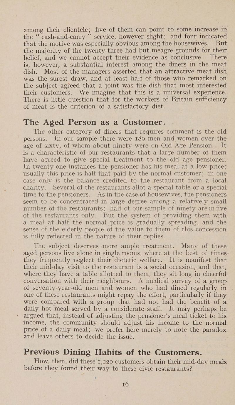 among their clientele; five of them can point to some increase in the ‘‘ cash-and-carry ’’ service, however slight; and four indicated that the motive was especially obvious among the housewives. But the majority of the twenty-three had but meagre grounds for their belief, and we cannot accept their evidence as conclusive. There is, however, a substantial interest among the diners in the meat dish. Most of the managers asserted that an attractive meat dish was the surest draw, and at least half of those who remarked on the subject agreed that a joint was the dish that most interested their customers. We imagine that this is a universal experience. There is little question that for the workers of Britain sufficiency of meat is the criterion of a satisfactory diet. The Aged Person as a Customer. The other category of diners that requires comment is the old persons. In our sample there were 180 men and women over the age of sixty, of whom about ninety were on Old Age Pension. It is a characteristic of our restaurants that a large number of them have agreed to give special treatment to the old age pensioner. In twenty-one instances the pensioner has his meal at a low price; usually this price is half that paid by the normal customer; in one case only is the balance credited to the restaurant from a local charity. Several of the restaurants allot a special table or a special time to the pensioners. As in the case of housewives, the pensioners seem to be concentrated in large degree among a relatively small number of the restaurants; half of our sample of ninety are in five of the restaurants only. But the system of providing them with a meal at half the normal price is gradually spreading, and the sense of the elderly people of the value to them of this concession is fully reflected in the nature of their replies. The subject deserves more ample treatment. Many of these aged persons live alone in single rooms, where at the best of times they frequently neglect their dietetic welfare. It is manifest that their mid-day visit to the restaurant is a social occasion, and that, where they have a table allotted to them, they sit long in cheerful conversation with their neighbours. A medical survey of a group of seventy-year-old men and women who had dined regularly in one of these restaurants might repay the effort, particularly if they were compared with a group that had not had the benefit of a daily hot meal served by a considerate staff. It may perhaps be argued that, instead of adjusting the pensioner’s meal ticket to his income, the community should adjust his income to the normal price of a daily meal; we prefer here merely to note the paradox and leave others to decide the issue. Previous Dining Habits of the Customers. How, then, did these 1,220 customers obtain their mid-day meals before they found their way to these civic restaurants? 3