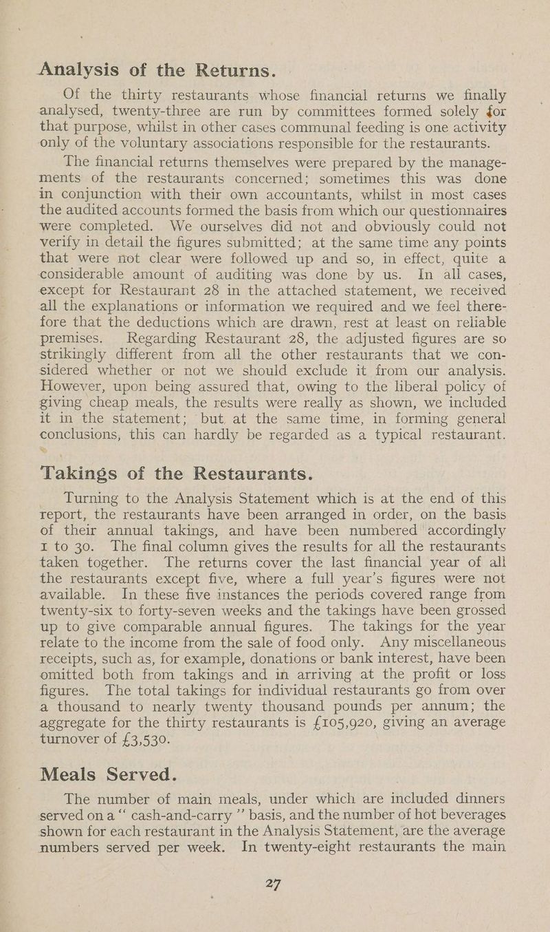 Analysis of the Returns. Of the thirty restaurants whose financial returns we finally analysed, twenty-three are run by committees formed solely for that purpose, whilst in other cases communal feeding is one activity only of the voluntary associations responsible for the restaurants. The financial returns themselves were prepared by the manage- ments of the restaurants concerned: sometimes this was done in conjunction with their own accountants, whilst in most cases the audited accounts formed the basis from which our questionnaires were completed. We ourselves did not and obviously could not verify in detail the figures submitted; at the same time any points that were not clear were followed up and so, in effect, quite a considerable amount of auditing was done by us. Im all cases, except for Restaurant 28 in the attached statement, we received all the explanations or information we required and we feel there- fore that the deductions which are drawn, rest at least on reliable premises. Regarding Restaurant 28, the adjusted figures are so strikingly different from all the other restaurants that we con- sidered whether or not we should exclude it from our analysis. However, upon being assured that, owing to the liberal policy of giving cheap meals, the results were really as shown, we included it in the statement; but at the same time, in forming general conclusions, this can hardly be regarded as a typical restaurant. Takings of the Restaurants. Turning to the Analysis Statement which is at the end of this report, the restaurants have been arranged in order, on the basis of their annual takings, and have been numbered accordingly I to 30. The final column gives the results for all the restaurants taken together. The returns cover the last financial year of all the restaurants except five, where a full year’s figures were not available. In these five instances the periods covered range from twenty-six to forty-seven weeks and the takings have been grossed up to give comparable annual figures. The takings for the year relate to the income from the sale of food only. Any miscellaneous receipts, such as, for example, donations or bank interest, have been omitted both from takings and in arriving at the profit or loss figures. The total takings for individual restaurants go from over a thousand to nearly twenty thousand pounds per annum; the aggregate for the thirty restaurants is £105,920, giving an average turnover of £3,530. Meals Served. The number of main meals, under which are included dinners served on a “‘ cash-and-carry ”’ basis, and the number of hot beverages shown for each restaurant in the Analysis Statement, are the average numbers served per week. In twenty-eight restaurants the main